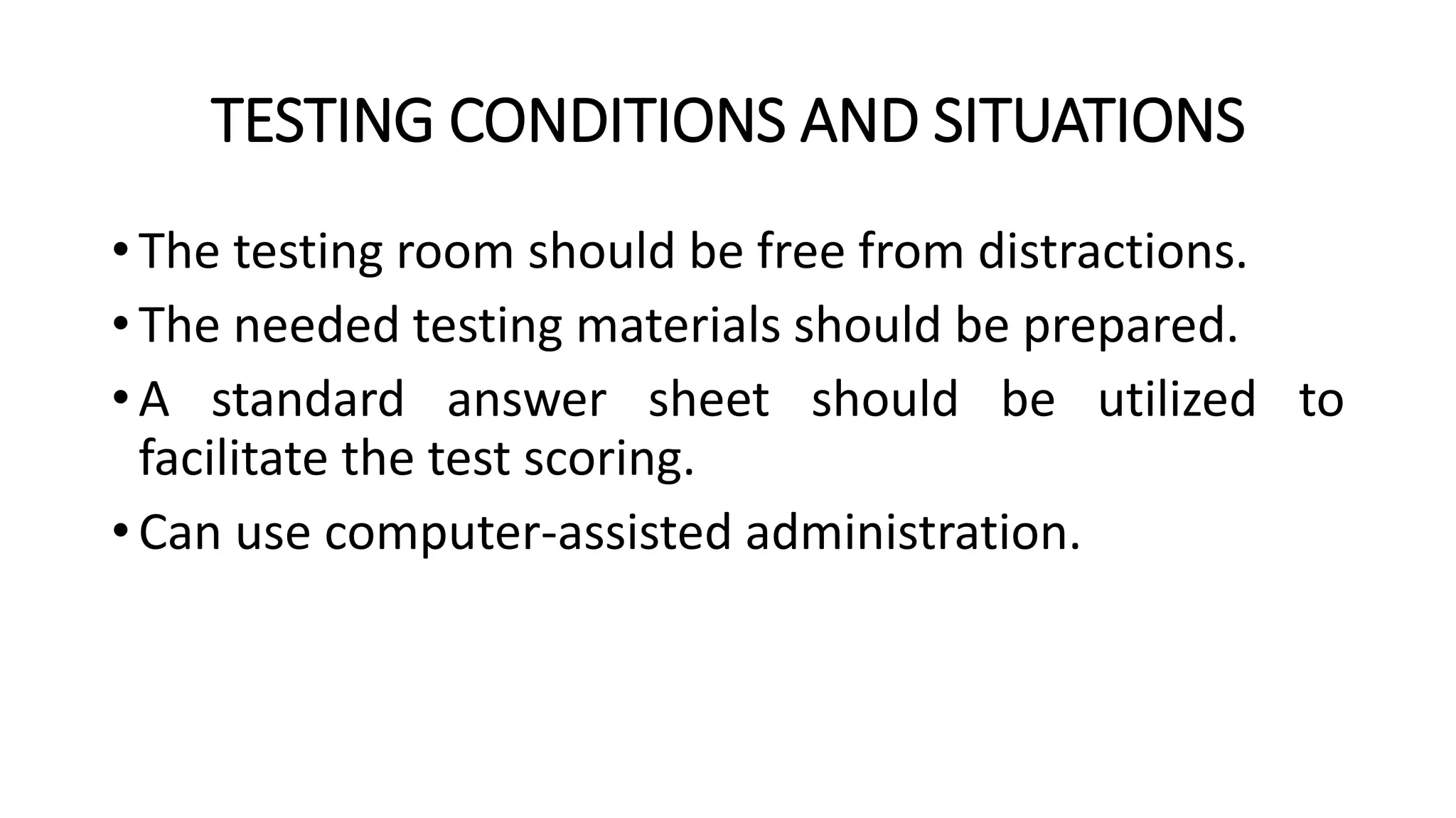 TESTING CONDITIONS AND SITUATIONS
• The testing room should be free from distractions.
• The needed testing materials should be prepared.
• A standard answer sheet should be utilized to
facilitate the test scoring.
• Can use computer-assisted administration.