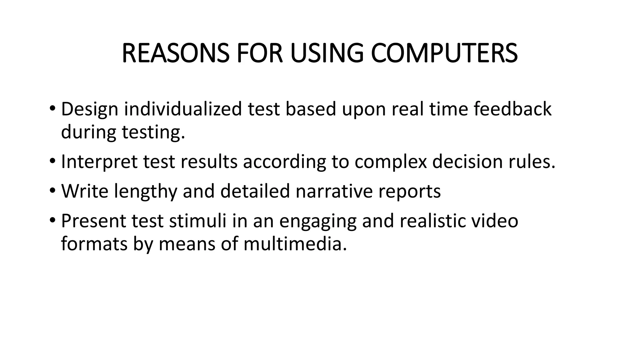REASONS FOR USING COMPUTERS
• Design individualized test based upon real time feedback
during testing.
• Interpret test results according to complex decision rules.
• Write lengthy and detailed narrative reports
• Present test stimuli in an engaging and realistic video
formats by means of multimedia.