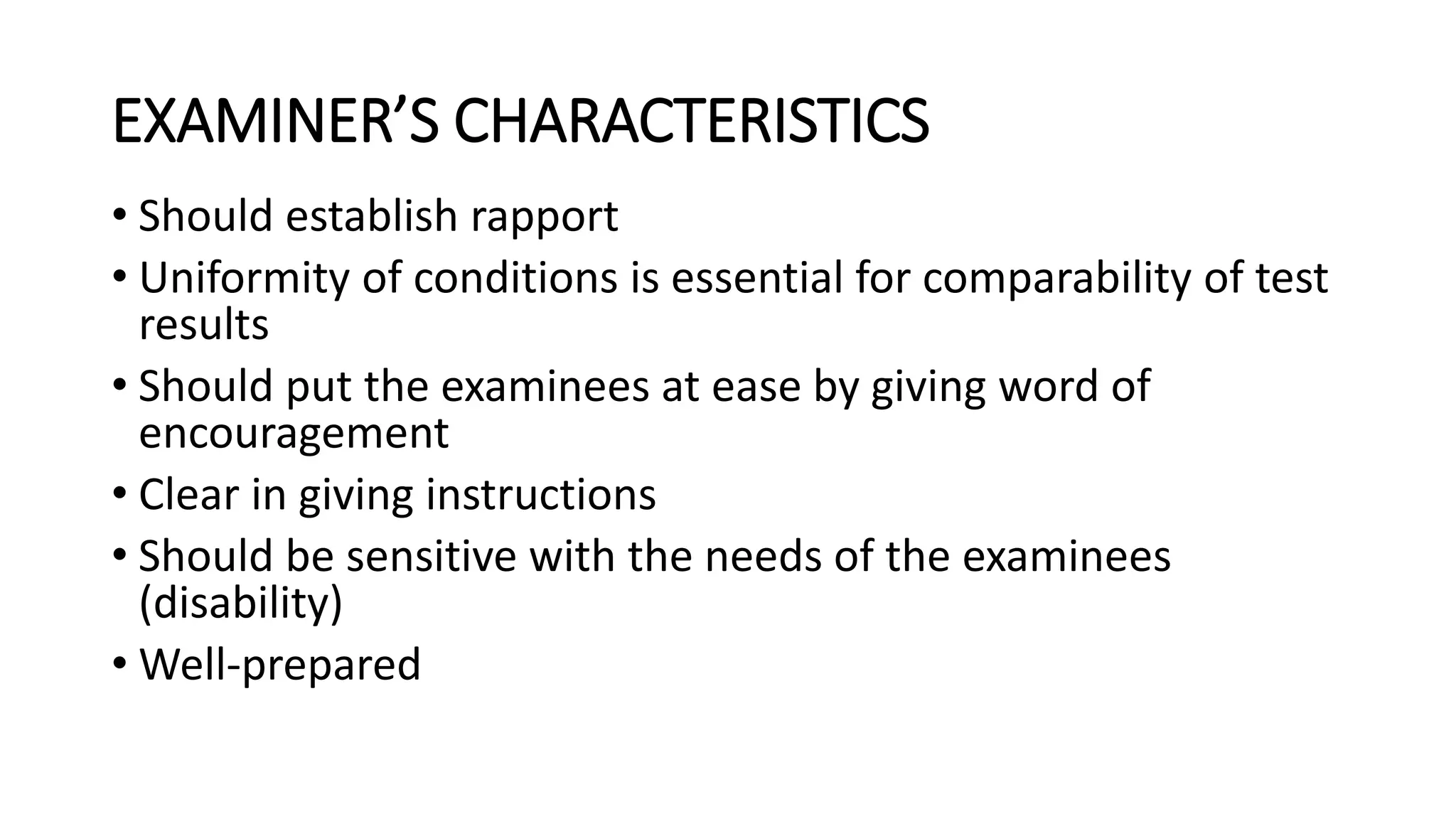 EXAMINER’S CHARACTERISTICS
• Should establish rapport
• Uniformity of conditions is essential for comparability of test
results
• Should put the examinees at ease by giving word of
encouragement
• Clear in giving instructions
• Should be sensitive with the needs of the examinees
(disability)
• Well-prepared