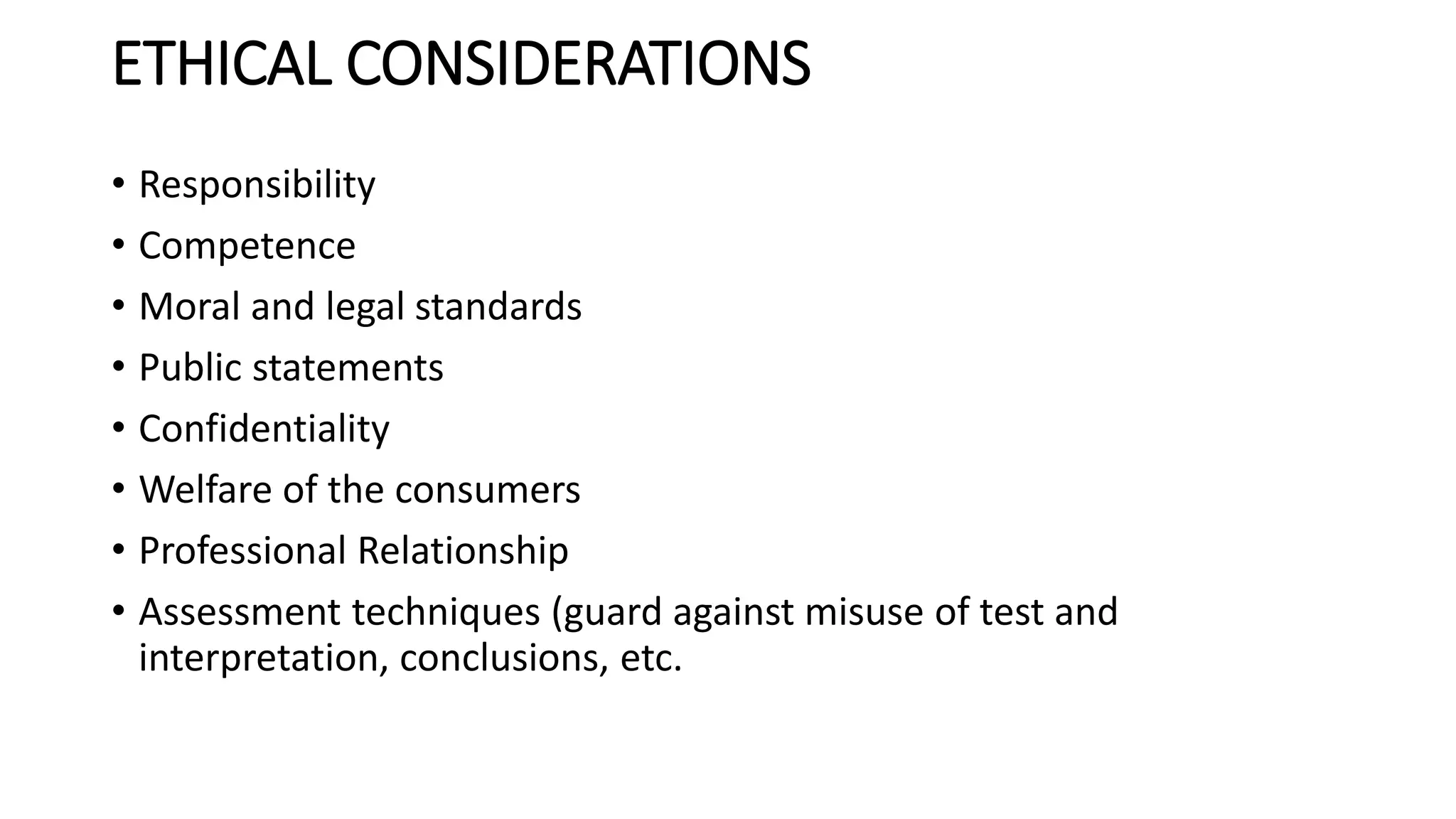 ETHICAL CONSIDERATIONS
• Responsibility
• Competence
• Moral and legal standards
• Public statements
• Confidentiality
• Welfare of the consumers
• Professional Relationship
• Assessment techniques (guard against misuse of test and
interpretation, conclusions, etc.