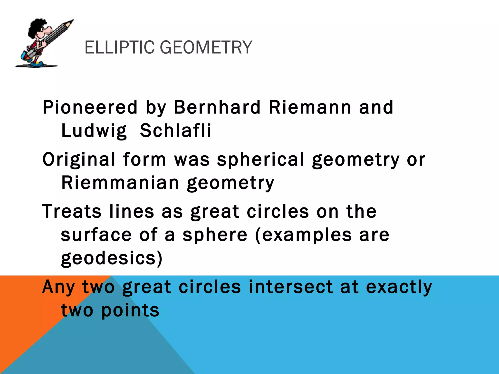 ELLIPTIC GEOMETRY
Pioneered by Bernhard Riemann and
Ludwig Schlafli
Original form was spherical geometry or
Riemmanian geometry
Treats lines as great circles on the
surface of a sphere (examples are
geodesics)
Any two great circles intersect at exactly
two points
 
