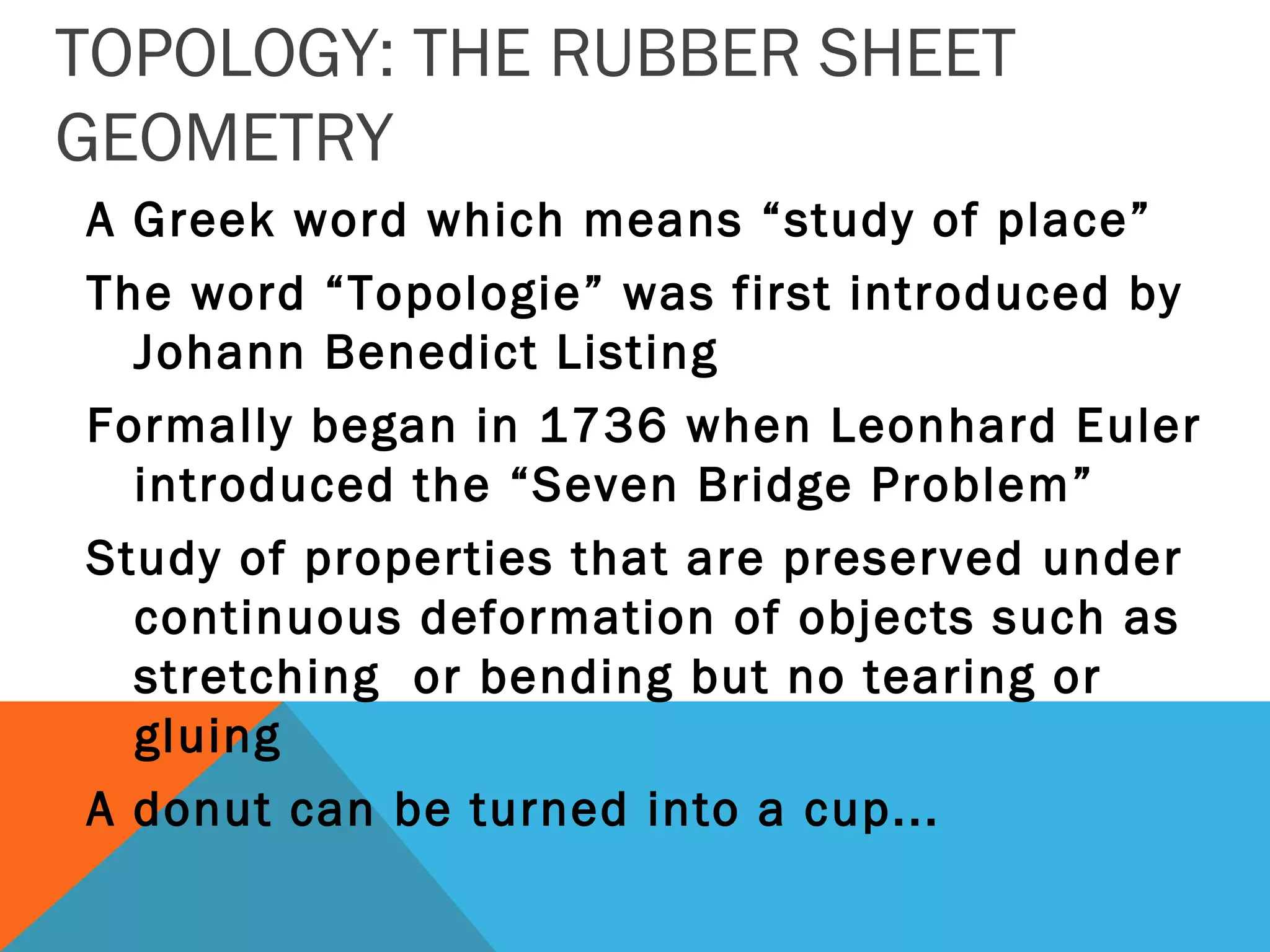 TOPOLOGY: THE RUBBER SHEET
GEOMETRY
A Greek word which means “study of place”
The word “Topologie” was first introduced by
Johann Benedict Listing
Formally began in 1736 when Leonhard Euler
introduced the “Seven Bridge Problem”
Study of properties that are preserved under
continuous deformation of objects such as
stretching or bending but no tearing or
gluing
A donut can be turned into a cup...
 