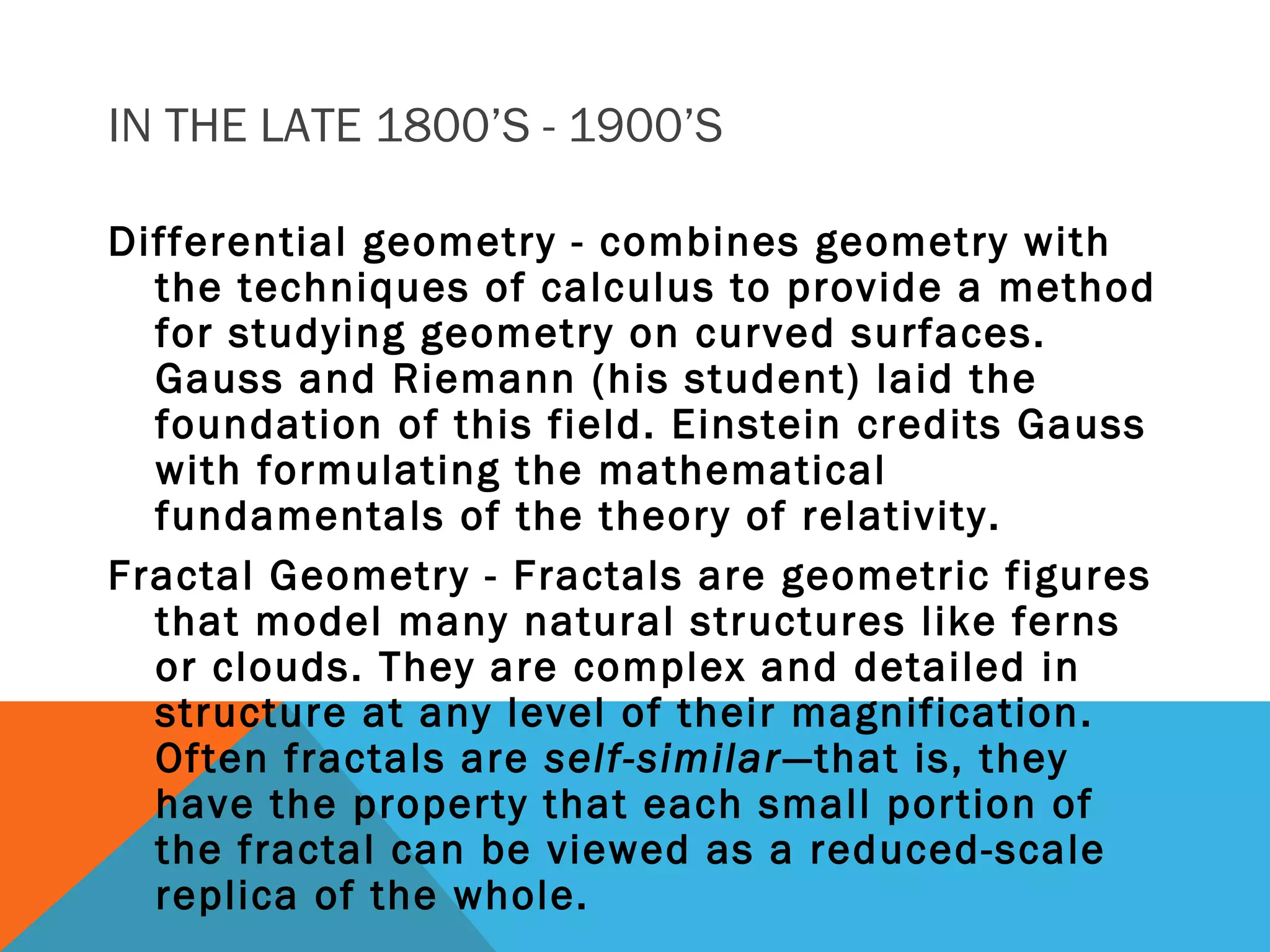 IN THE LATE 1800’S - 1900’S
Differential geometry - combines geometry with
the techniques of calculus to provide a method
for studying geometry on curved surfaces.
Gauss and Riemann (his student) laid the
foundation of this field. Einstein credits Gauss
with formulating the mathematical
fundamentals of the theory of relativity.
Fractal Geometry - Fractals are geometric figures
that model many natural structures like ferns
or clouds. They are complex and detailed in
structure at any level of their magnification.
Often fractals are self-similar—that is, they
have the property that each small portion of
the fractal can be viewed as a reduced-scale
replica of the whole.
 