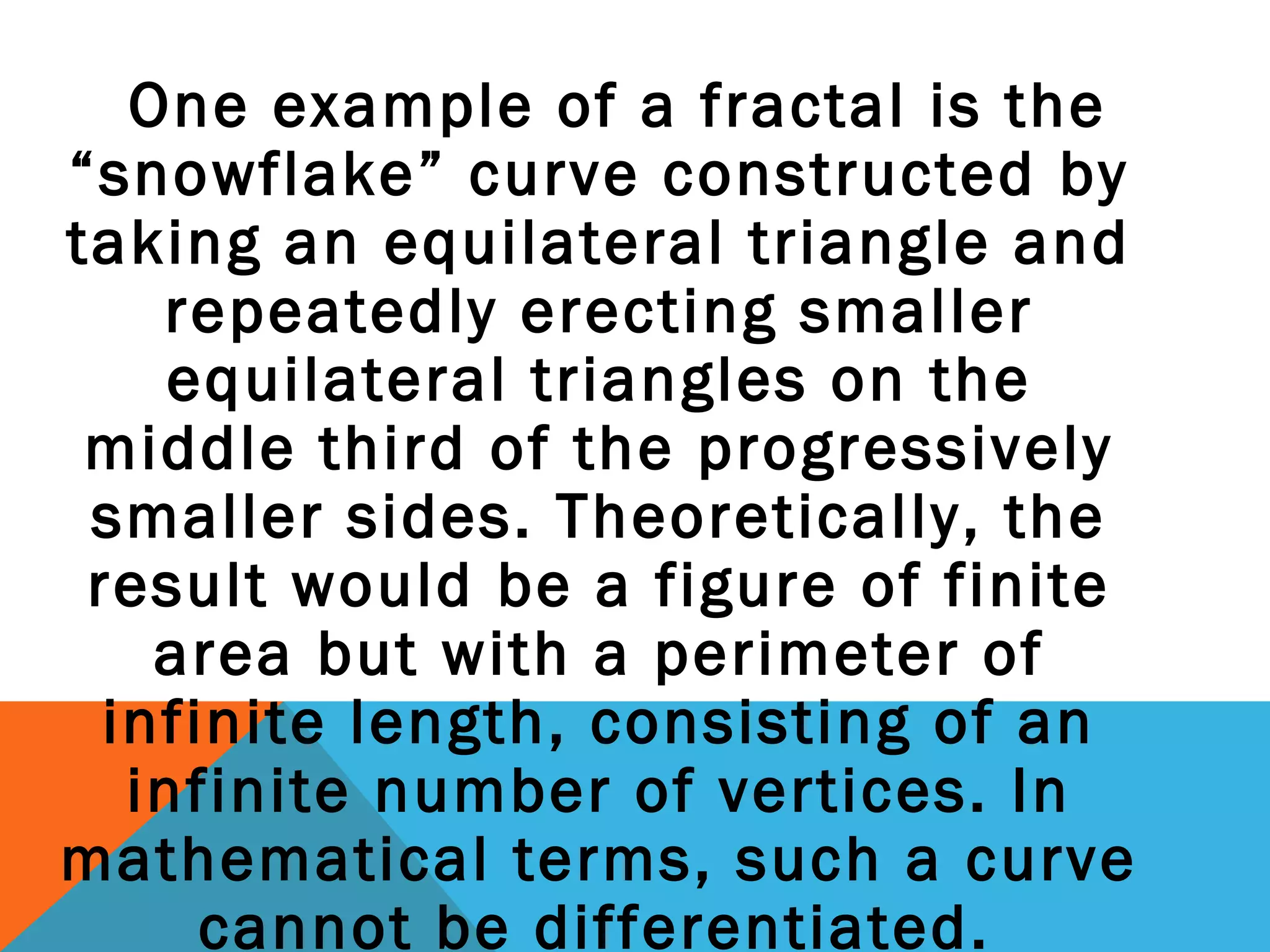 One example of a fractal is the
“snowflake” curve constructed by
taking an equilateral triangle and
repeatedly erecting smaller
equilateral triangles on the
middle third of the progressively
smaller sides. Theoretically, the
result would be a figure of finite
area but with a perimeter of
infinite length, consisting of an
infinite number of vertices. In
mathematical terms, such a curve
cannot be differentiated.
 