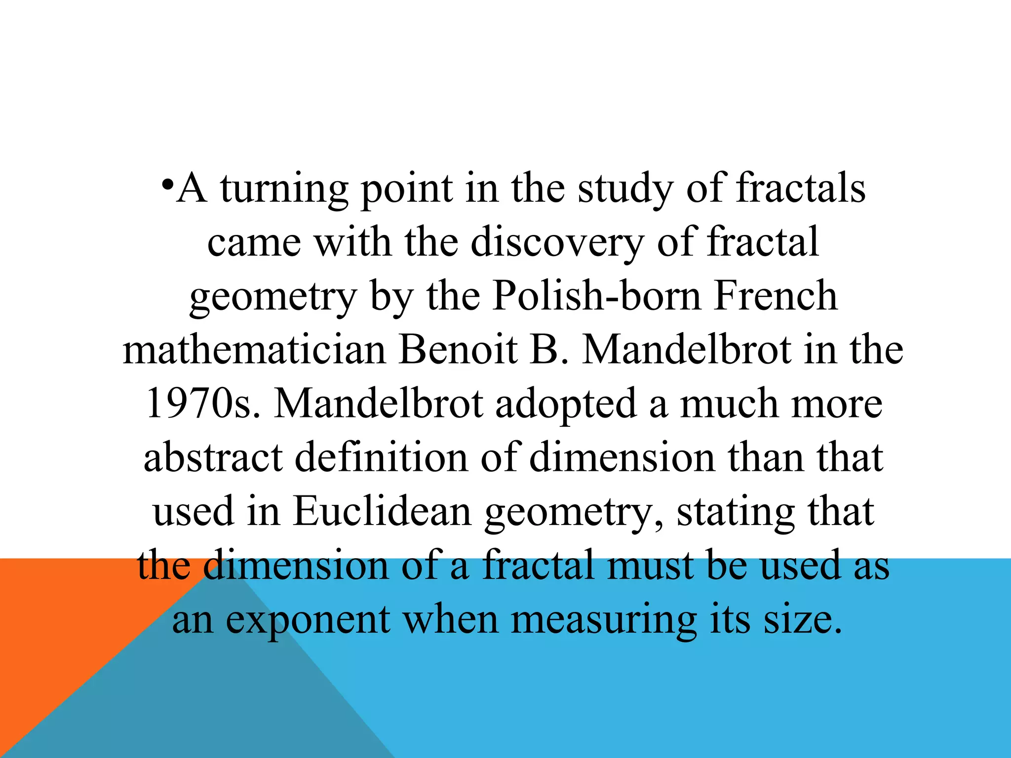 •A turning point in the study of fractals
came with the discovery of fractal
geometry by the Polish-born French
mathematician Benoit B. Mandelbrot in the
1970s. Mandelbrot adopted a much more
abstract definition of dimension than that
used in Euclidean geometry, stating that
the dimension of a fractal must be used as
an exponent when measuring its size.
 
