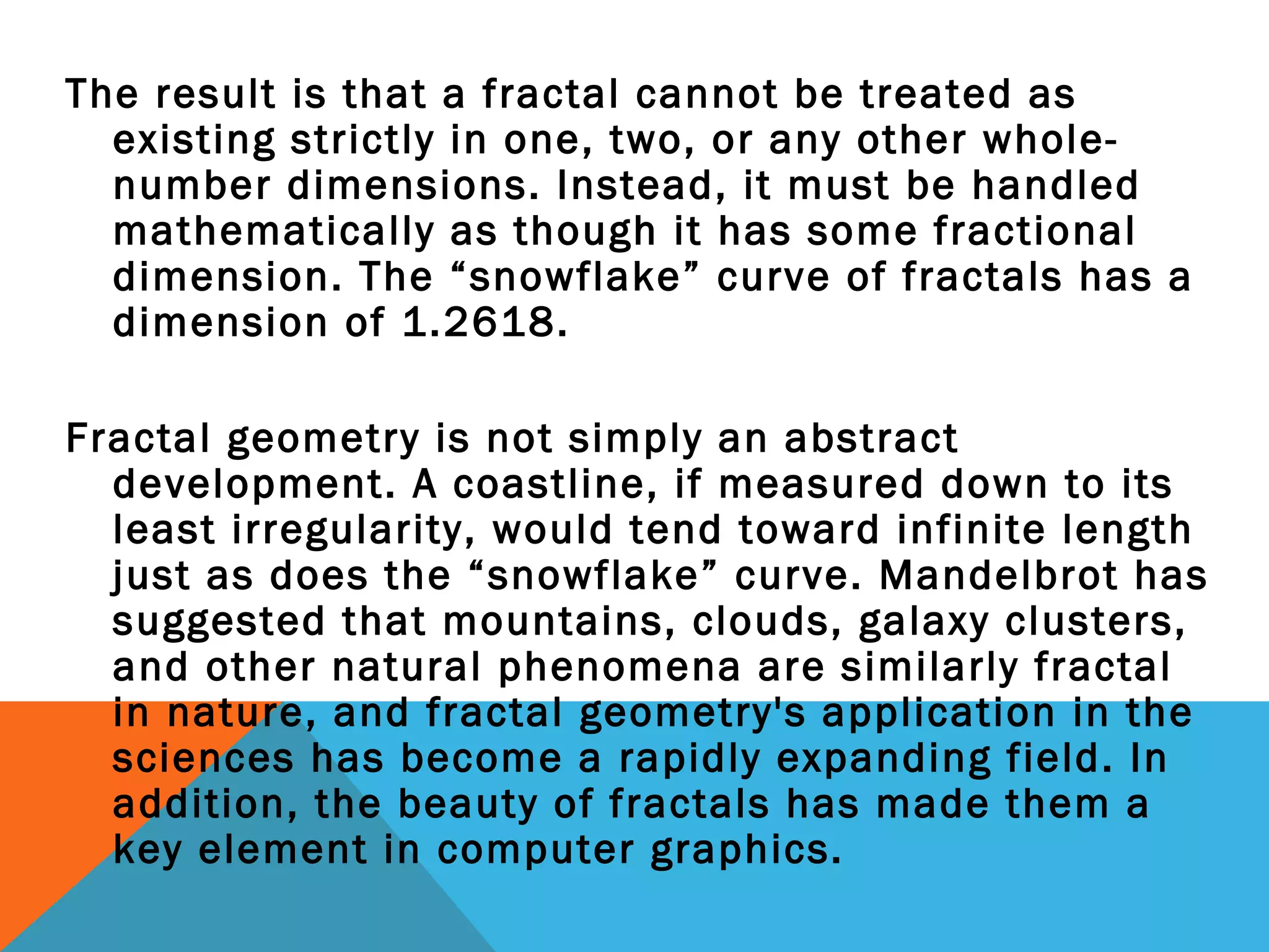 The result is that a fractal cannot be treated as
existing strictly in one, two, or any other whole-
number dimensions. Instead, it must be handled
mathematically as though it has some fractional
dimension. The “snowflake” curve of fractals has a
dimension of 1.2618.
Fractal geometry is not simply an abstract
development. A coastline, if measured down to its
least irregularity, would tend toward infinite length
just as does the “snowflake” curve. Mandelbrot has
suggested that mountains, clouds, galaxy clusters,
and other natural phenomena are similarly fractal
in nature, and fractal geometry's application in the
sciences has become a rapidly expanding field. In
addition, the beauty of fractals has made them a
key element in computer graphics.
 