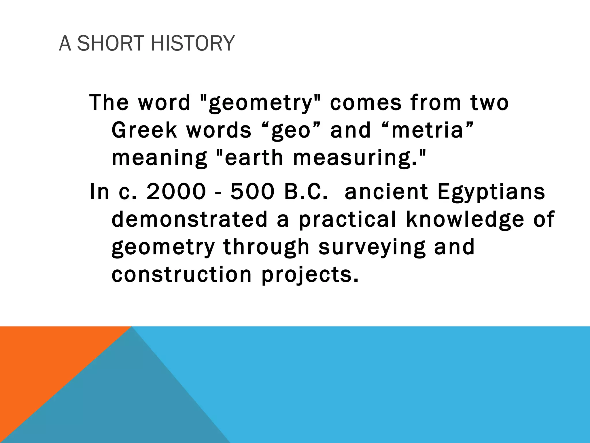A SHORT HISTORY
The word "geometry" comes from two
Greek words “geo” and “metria”
meaning "earth measuring."
In c. 2000 - 500 B.C. ancient Egyptians
demonstrated a practical knowledge of
geometry through surveying and
construction projects.
 