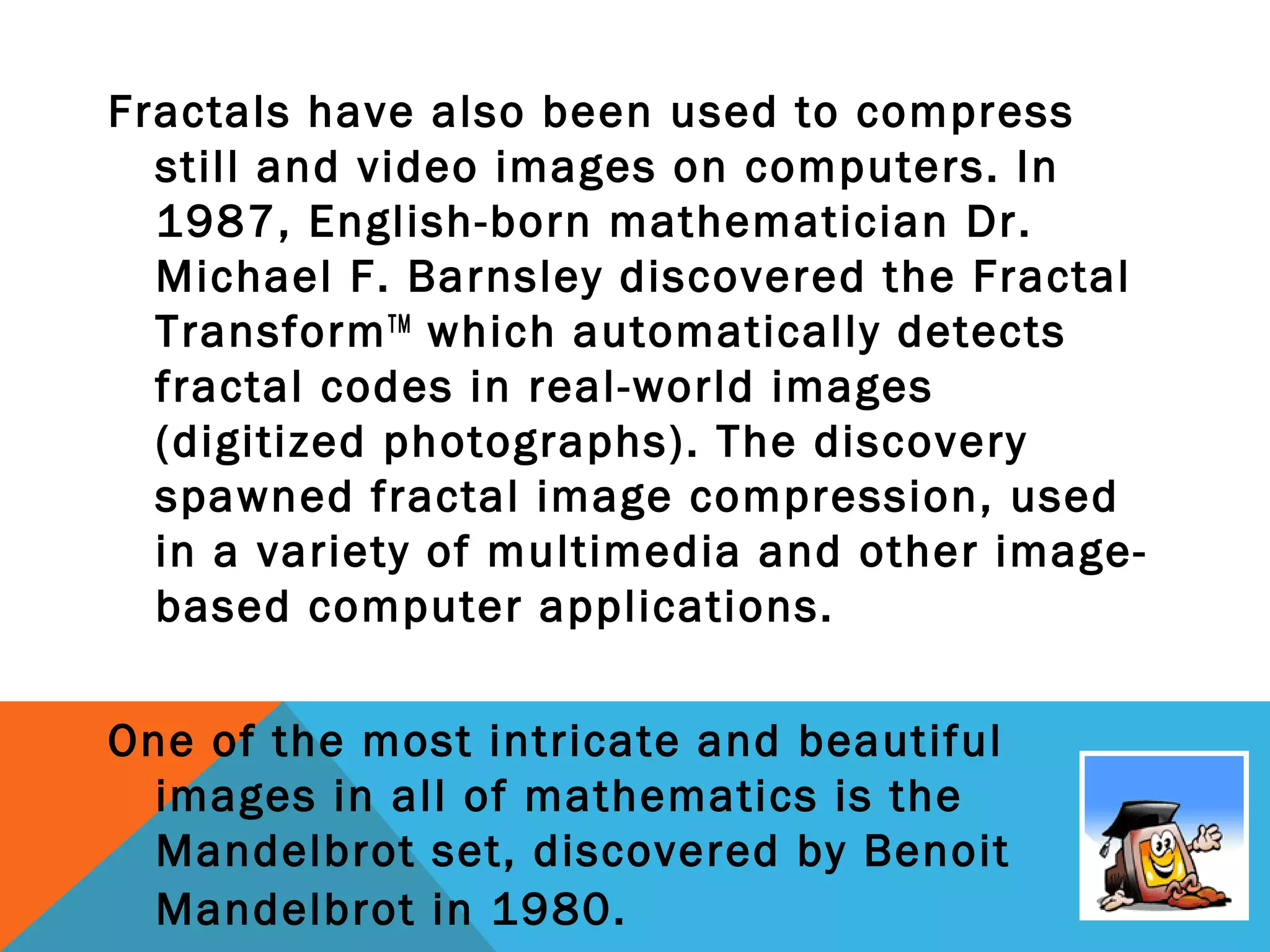 Fractals have also been used to compress
still and video images on computers. In
1987, English-born mathematician Dr.
Michael F. Barnsley discovered the Fractal
TransformTM
which automatically detects
fractal codes in real-world images
(digitized photographs). The discovery
spawned fractal image compression, used
in a variety of multimedia and other image-
based computer applications.
One of the most intricate and beautiful
images in all of mathematics is the
Mandelbrot set, discovered by Benoit
Mandelbrot in 1980.
 