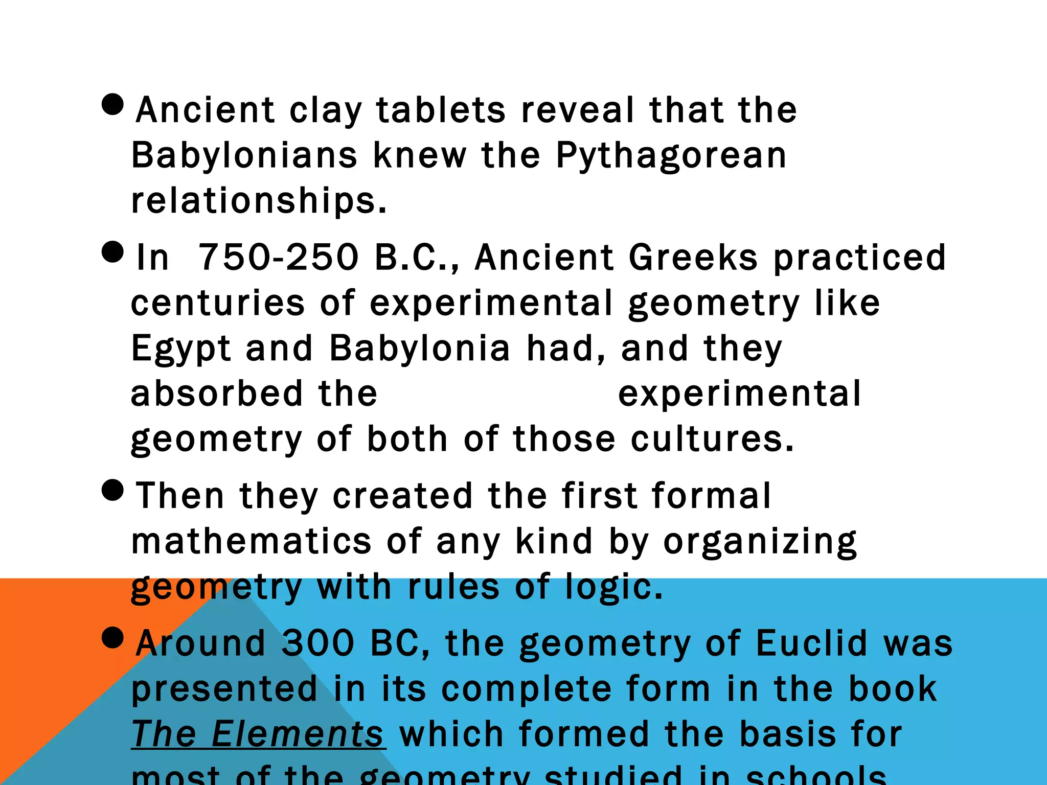 Ancient clay tablets reveal that the
Babylonians knew the Pythagorean
relationships.
In 750-250 B.C., Ancient Greeks practiced
centuries of experimental geometry like
Egypt and Babylonia had, and they
absorbed the experimental
geometry of both of those cultures.
Then they created the first formal
mathematics of any kind by organizing
geometry with rules of logic.
Around 300 BC, the geometry of Euclid was
presented in its complete form in the book
The Elements which formed the basis for
 