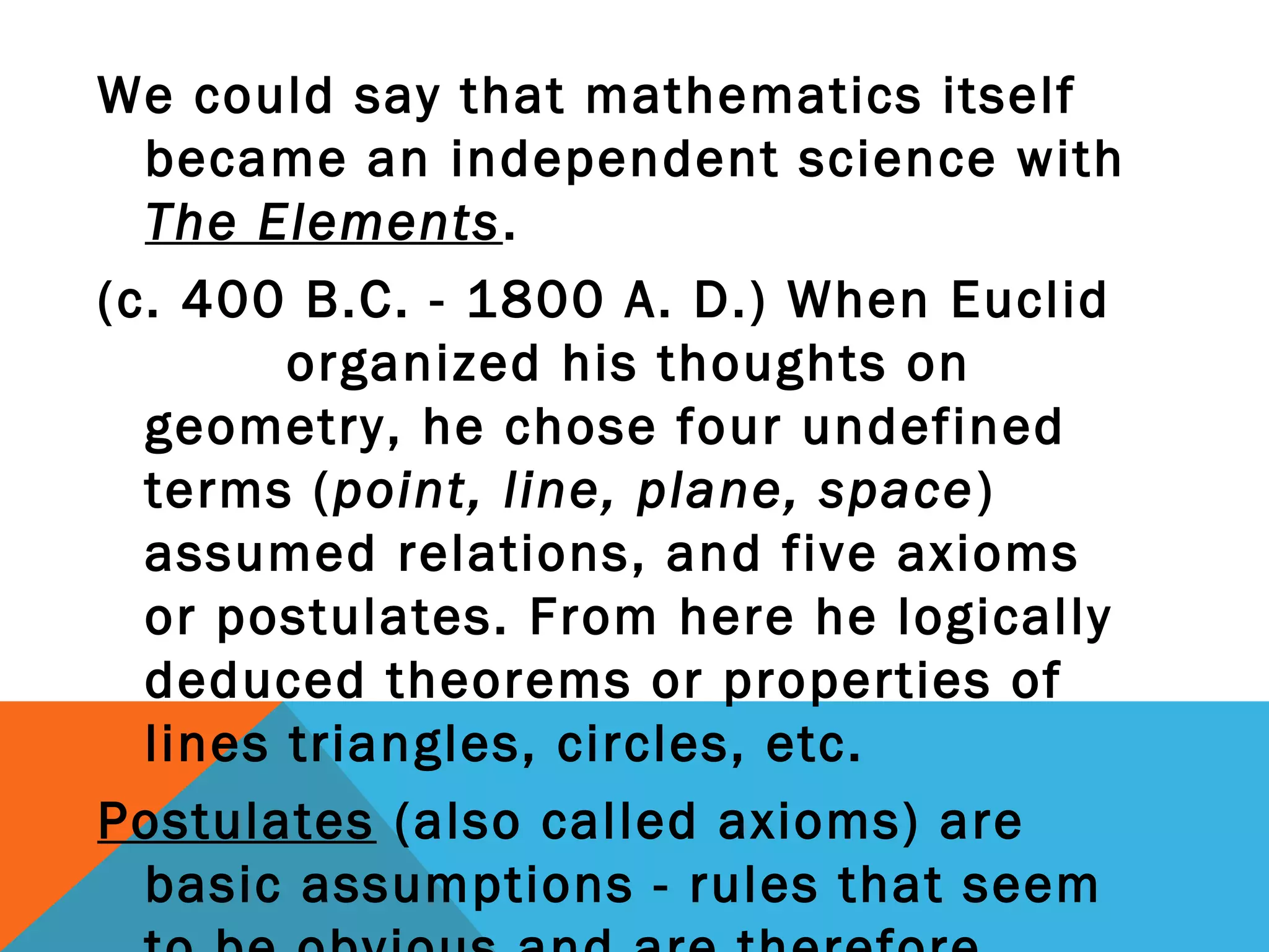 We could say that mathematics itself
became an independent science with
The Elements.
(c. 400 B.C. - 1800 A. D.) When Euclid
organized his thoughts on
geometry, he chose four undefined
terms (point, line, plane, space)
assumed relations, and five axioms
or postulates. From here he logically
deduced theorems or properties of
lines triangles, circles, etc.
Postulates (also called axioms) are
basic assumptions - rules that seem
 