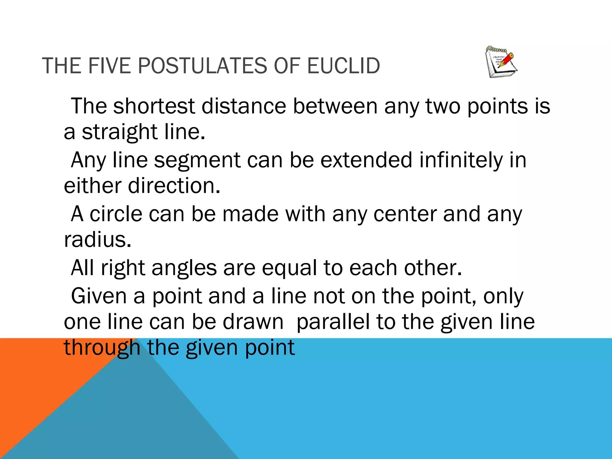 THE FIVE POSTULATES OF EUCLID
The shortest distance between any two points is
a straight line.
Any line segment can be extended infinitely in
either direction.
A circle can be made with any center and any
radius.
All right angles are equal to each other.
Given a point and a line not on the point, only
one line can be drawn parallel to the given line
through the given point
 