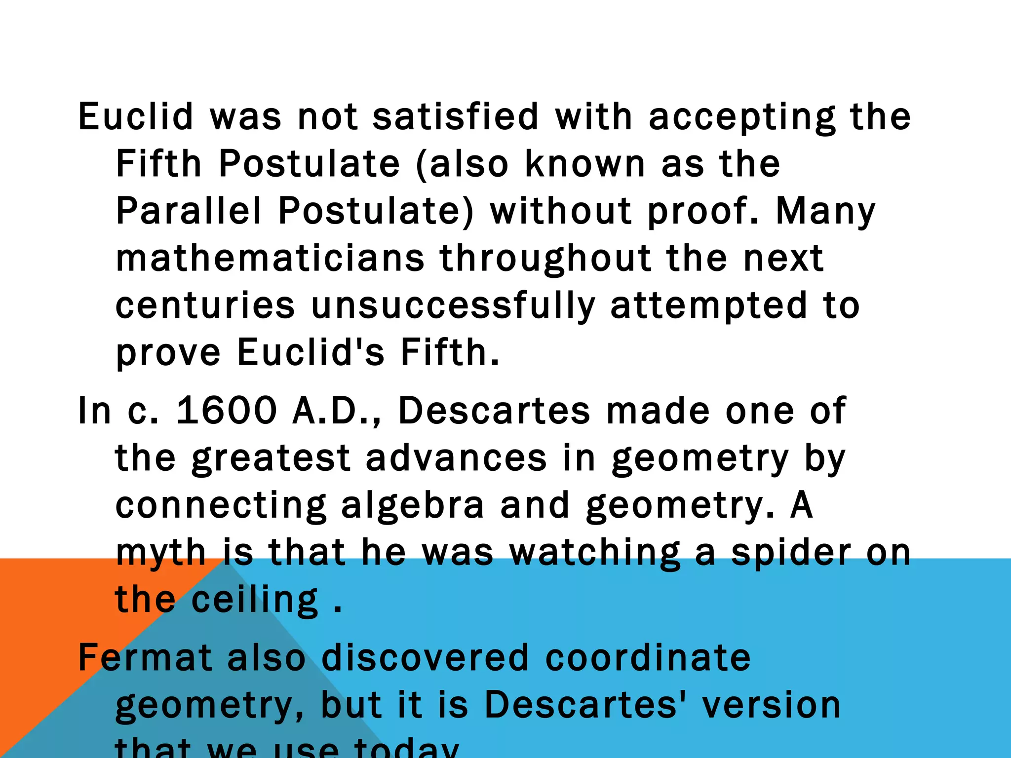 Euclid was not satisfied with accepting the
Fifth Postulate (also known as the
Parallel Postulate) without proof. Many
mathematicians throughout the next
centuries unsuccessfully attempted to
prove Euclid's Fifth.
In c. 1600 A.D., Descartes made one of
the greatest advances in geometry by
connecting algebra and geometry. A
myth is that he was watching a spider on
the ceiling .
Fermat also discovered coordinate
geometry, but it is Descartes' version
 
