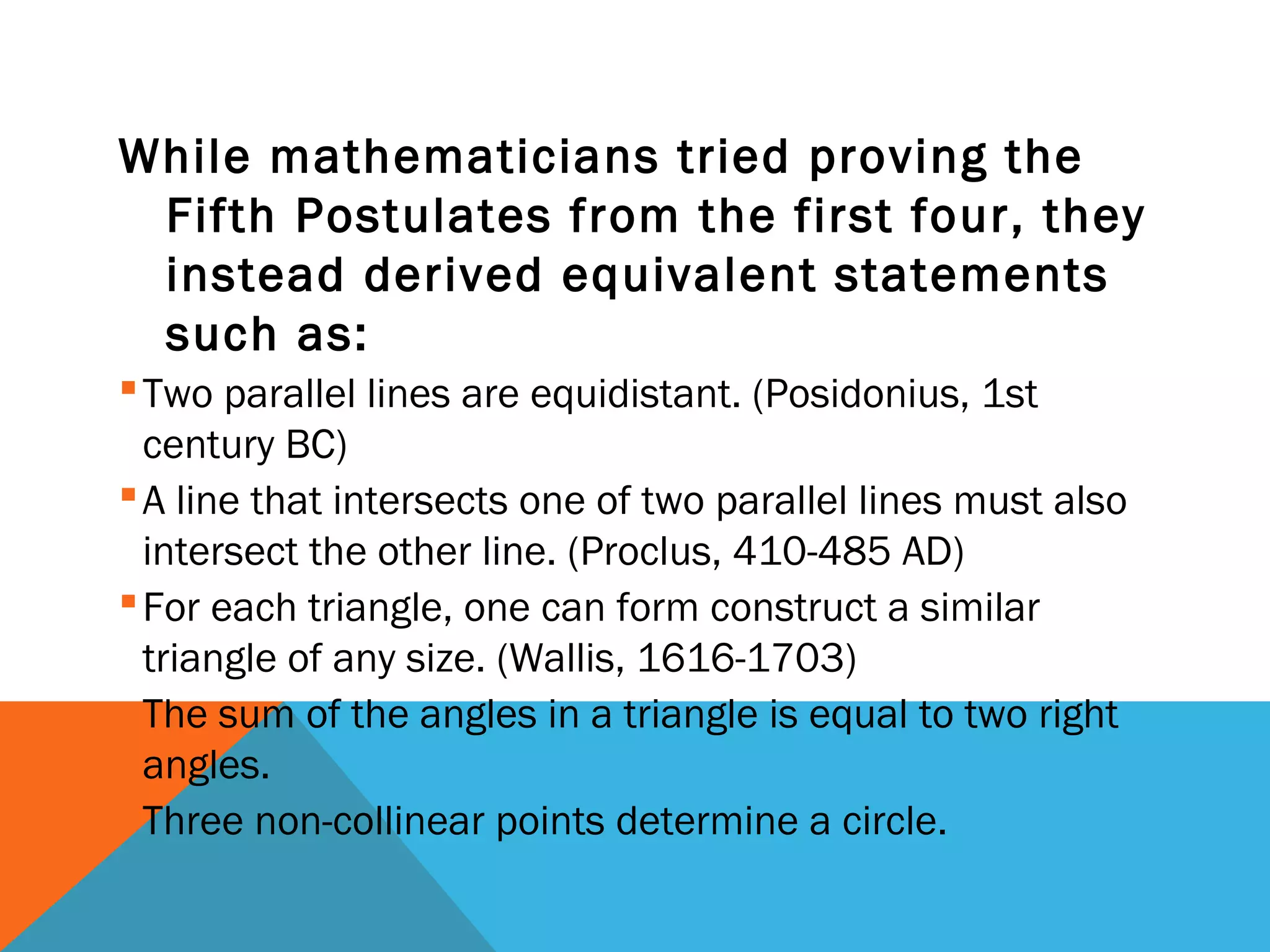 While mathematicians tried proving the
Fifth Postulates from the first four, they
instead derived equivalent statements
such as:
Two parallel lines are equidistant. (Posidonius, 1st
century BC)
A line that intersects one of two parallel lines must also
intersect the other line. (Proclus, 410-485 AD)
For each triangle, one can form construct a similar
triangle of any size. (Wallis, 1616-1703)
The sum of the angles in a triangle is equal to two right
angles.
Three non-collinear points determine a circle.
 