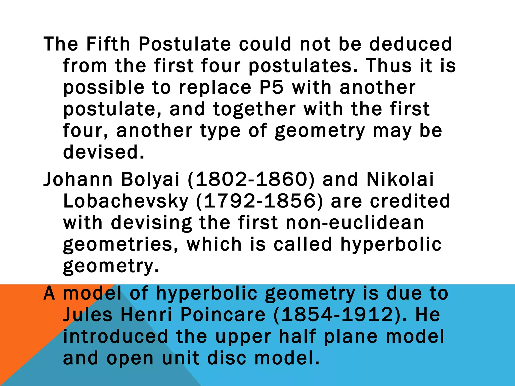 The Fifth Postulate could not be deduced
from the first four postulates. Thus it is
possible to replace P5 with another
postulate, and together with the first
four, another type of geometry may be
devised.
Johann Bolyai (1802-1860) and Nikolai
Lobachevsky (1792-1856) are credited
with devising the first non-euclidean
geometries, which is called hyperbolic
geometry.
A model of hyperbolic geometry is due to
Jules Henri Poincare (1854-1912). He
introduced the upper half plane model
and open unit disc model.
 
