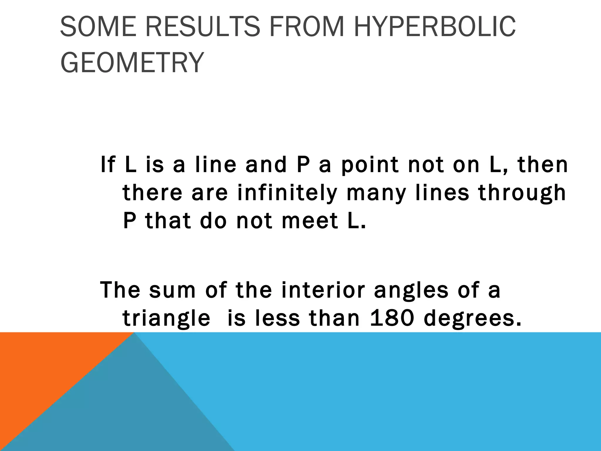 SOME RESULTS FROM HYPERBOLIC
GEOMETRY
If L is a line and P a point not on L, then
there are infinitely many lines through
P that do not meet L.
The sum of the interior angles of a
triangle is less than 180 degrees.
 