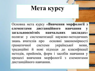 Мета курсу
Основна мета курсу «Вивчення морфології з
елементами дистанційного навчання у
загальноосвітніх навчальних закладах»
полягає у систематизації науково-методичних
знань вчителів про основні закономірності
граматичної системи української мови,
традиційні й нові підходи до класифікації
методів, прийомів, форм і засобів навчання у
процесі вивчення морфології з елементами
дистанційного навчання.
 