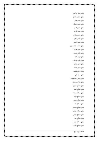 117| P a g e
‫ابراهيم‬ ‫حاتم‬ ‫مهدي‬
‫سلطان‬ ‫حاجم‬ ‫مهدي‬
‫جبار‬ ‫حسن‬ ‫مهدي‬
‫عجيل‬ ‫حسن‬ ‫مهدي‬
‫قاسم‬ ‫حسن‬ ‫مهدي‬
‫كريم‬ ‫حسن‬ ‫مهدي‬
‫يعقوب‬ ‫حسن‬ ‫مهدي‬
‫مفتن‬ ‫حسين‬ ‫مهدي‬
‫نعيمه‬ ‫حسين‬ ‫مهدي‬
‫عبدالحسين‬ ‫حشف‬ ‫مهدي‬
‫هوره‬ ‫حنين‬ ‫مهدي‬
‫حسين‬ ‫خلف‬ ‫مهدي‬
‫عبيد‬ ‫دريم‬ ‫مهدي‬
‫شرهان‬ ‫دشر‬ ‫مهدي‬
‫جعفر‬ ‫دعير‬ ‫مهدي‬
‫منشد‬ ‫دعير‬ ‫مهدي‬
‫خضير‬ ‫رحيم‬ ‫مهدي‬
‫علي‬ ‫سالم‬ ‫مهدي‬
‫م‬‫عبدالطيف‬ ‫سامي‬ ‫هدي‬
‫سرحان‬ ‫سفاح‬ ‫مهدي‬
‫سبهان‬ ‫سلمان‬ ‫مهدي‬
‫احمد‬ ‫صالح‬ ‫مهدي‬
‫جمعه‬ ‫صالح‬ ‫مهدي‬
‫جواد‬ ‫صالح‬ ‫مهدي‬
‫حسن‬ ‫صالح‬ ‫مهدي‬
‫خلف‬ ‫صالح‬ ‫مهدي‬
‫رحيمه‬ ‫صالح‬ ‫مهدي‬
‫عباس‬ ‫صالح‬ ‫مهدي‬
‫عباس‬ ‫صالح‬ ‫مهدي‬
‫عبد‬ ‫صالح‬ ‫مهدي‬
‫عبود‬ ‫صالح‬ ‫مهدي‬
‫عذب‬ ‫صالح‬ ‫مهدي‬
 