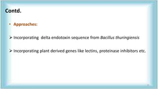 • Approaches:
 Incorporating delta endotoxin sequence from Bacillus thuringiensis
 Incorporating plant derived genes like lectins, proteinase inhibitors etc.
Contd.
19
 