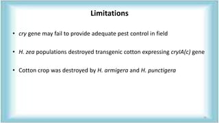 Limitations
• cry gene may fail to provide adequate pest control in field
• H. zea populations destroyed transgenic cotton expressing cryIA(c) gene
• Cotton crop was destroyed by H. armigera and H. punctigera
26
 