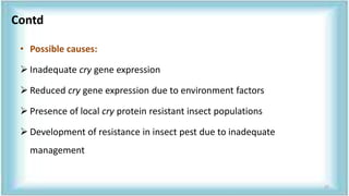 • Possible causes:
 Inadequate cry gene expression
 Reduced cry gene expression due to environment factors
 Presence of local cry protein resistant insect populations
 Development of resistance in insect pest due to inadequate
management
Contd
27
 