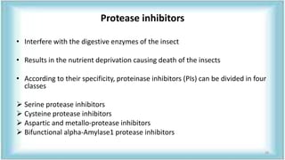 Protease inhibitors
• Interfere with the digestive enzymes of the insect
• Results in the nutrient deprivation causing death of the insects
• According to their specificity, proteinase inhibitors (PIs) can be divided in four
classes
 Serine protease inhibitors
 Cysteine protease inhibitors
 Aspartic and metallo-protease inhibitors
 Bifunctional alpha-Amylase1 protease inhibitors
28
 