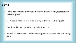 • Serine and cysteine-proteinase inhibitors inhibits mainly lepidopteran
and coleopteran
• Most active inhibitor identified is cowpea trypsin inhibitor (CpTI)
• Transferred into at least ten other plant species
• Protein is an effective antimetabolite against a range of field and storage
pests
Contd.
29
 
