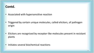 Contd.
• Associated with hypersensitive reaction
• Triggered by certain unique molecules, called elicitors, of pathogen
origin
• Elicitors are recognised by receptor-like molecules present in resistant
plants
• Initiates several biochemical reactions
38
 