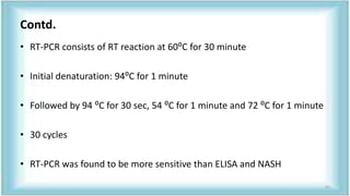 Contd.
• RT-PCR consists of RT reaction at 60⁰C for 30 minute
• Initial denaturation: 94⁰C for 1 minute
• Followed by 94 ⁰C for 30 sec, 54 ⁰C for 1 minute and 72 ⁰C for 1 minute
• 30 cycles
• RT-PCR was found to be more sensitive than ELISA and NASH
61
 