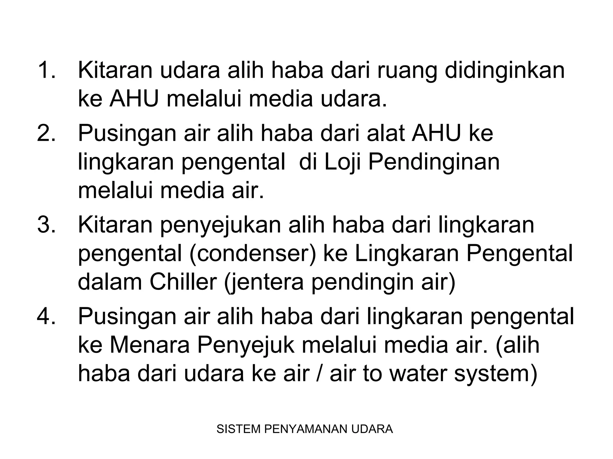 1. Kitaran udara alih haba dari ruang didinginkan
ke AHU melalui media udara.
2. Pusingan air alih haba dari alat AHU ke
lingkaran pengental di Loji Pendinginan
melalui media air.
3. Kitaran penyejukan alih haba dari lingkaran
pengental (condenser) ke Lingkaran Pengental
dalam Chiller (jentera pendingin air)
4. Pusingan air alih haba dari lingkaran pengental
ke Menara Penyejuk melalui media air. (alih
haba dari udara ke air / air to water system)
SISTEM PENYAMANAN UDARA
 