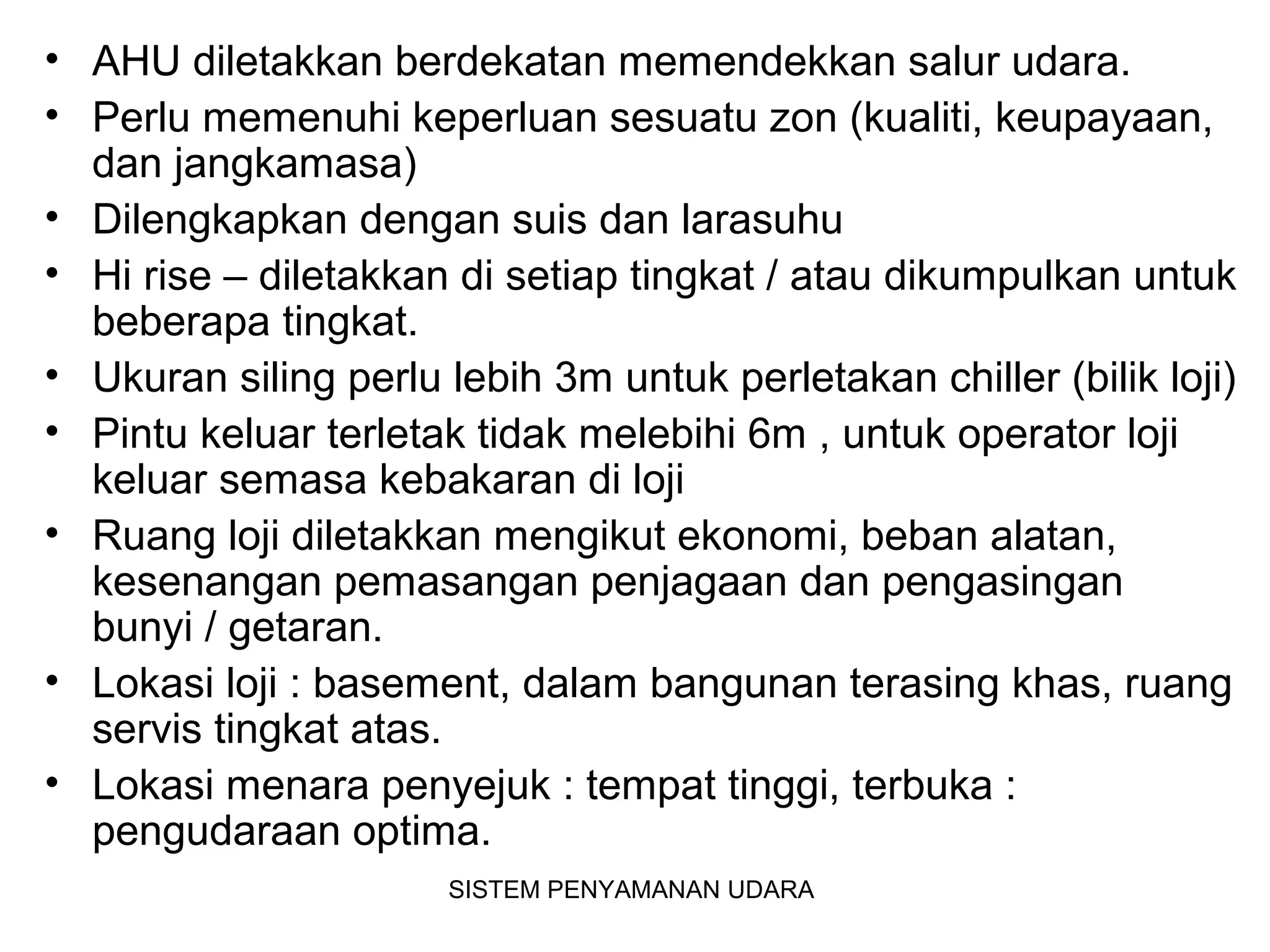 • AHU diletakkan berdekatan memendekkan salur udara.
• Perlu memenuhi keperluan sesuatu zon (kualiti, keupayaan,
dan jangkamasa)
• Dilengkapkan dengan suis dan larasuhu
• Hi rise – diletakkan di setiap tingkat / atau dikumpulkan untuk
beberapa tingkat.
• Ukuran siling perlu lebih 3m untuk perletakan chiller (bilik loji)
• Pintu keluar terletak tidak melebihi 6m , untuk operator loji
keluar semasa kebakaran di loji
• Ruang loji diletakkan mengikut ekonomi, beban alatan,
kesenangan pemasangan penjagaan dan pengasingan
bunyi / getaran.
• Lokasi loji : basement, dalam bangunan terasing khas, ruang
servis tingkat atas.
• Lokasi menara penyejuk : tempat tinggi, terbuka :
pengudaraan optima.
SISTEM PENYAMANAN UDARA
 