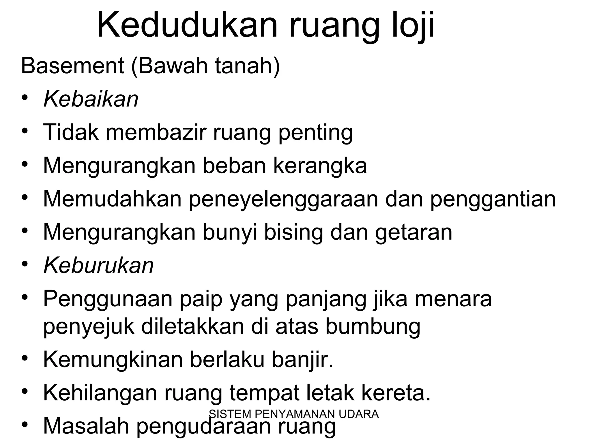 Kedudukan ruang loji
Basement (Bawah tanah)
• Kebaikan
• Tidak membazir ruang penting
• Mengurangkan beban kerangka
• Memudahkan peneyelenggaraan dan penggantian
• Mengurangkan bunyi bising dan getaran
• Keburukan
• Penggunaan paip yang panjang jika menara
penyejuk diletakkan di atas bumbung
• Kemungkinan berlaku banjir.
• Kehilangan ruang tempat letak kereta.
• Masalah pengudaraan ruang
SISTEM PENYAMANAN UDARA
 