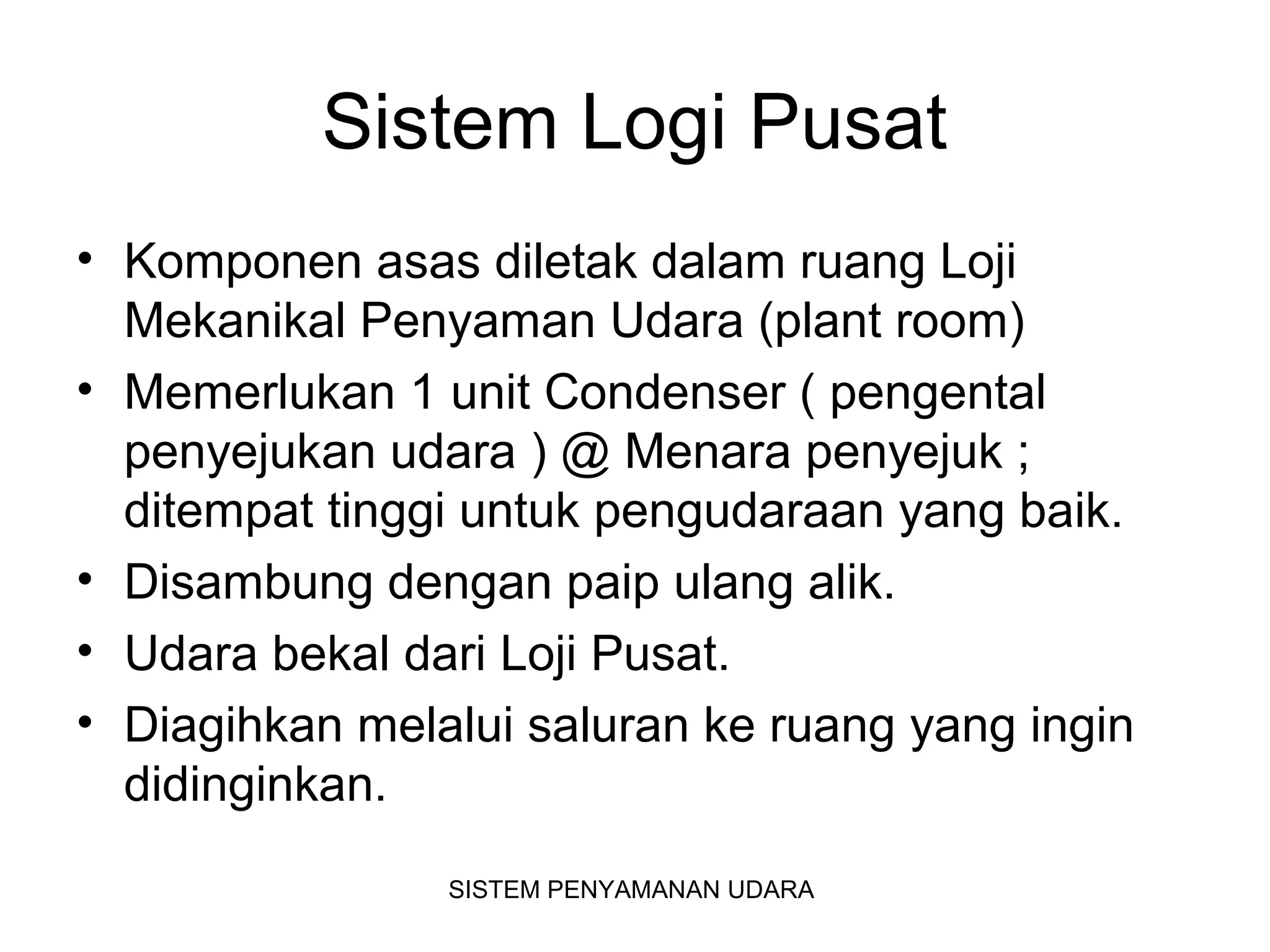 Sistem Logi Pusat
• Komponen asas diletak dalam ruang Loji
Mekanikal Penyaman Udara (plant room)
• Memerlukan 1 unit Condenser ( pengental
penyejukan udara ) @ Menara penyejuk ;
ditempat tinggi untuk pengudaraan yang baik.
• Disambung dengan paip ulang alik.
• Udara bekal dari Loji Pusat.
• Diagihkan melalui saluran ke ruang yang ingin
didinginkan.
SISTEM PENYAMANAN UDARA
 