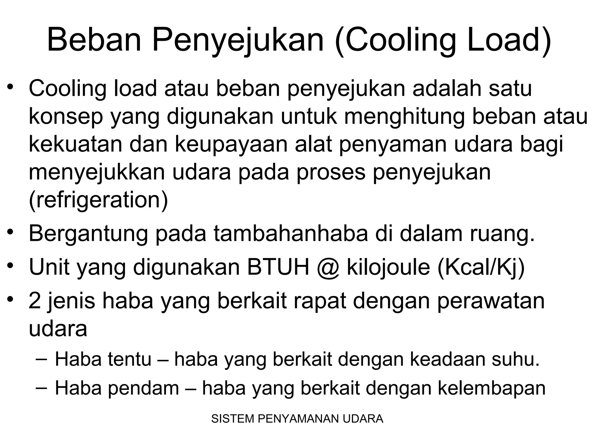 Beban Penyejukan (Cooling Load)
• Cooling load atau beban penyejukan adalah satu
konsep yang digunakan untuk menghitung beban atau
kekuatan dan keupayaan alat penyaman udara bagi
menyejukkan udara pada proses penyejukan
(refrigeration)
• Bergantung pada tambahanhaba di dalam ruang.
• Unit yang digunakan BTUH @ kilojoule (Kcal/Kj)
• 2 jenis haba yang berkait rapat dengan perawatan
udara
– Haba tentu – haba yang berkait dengan keadaan suhu.
– Haba pendam – haba yang berkait dengan kelembapan
SISTEM PENYAMANAN UDARA
 