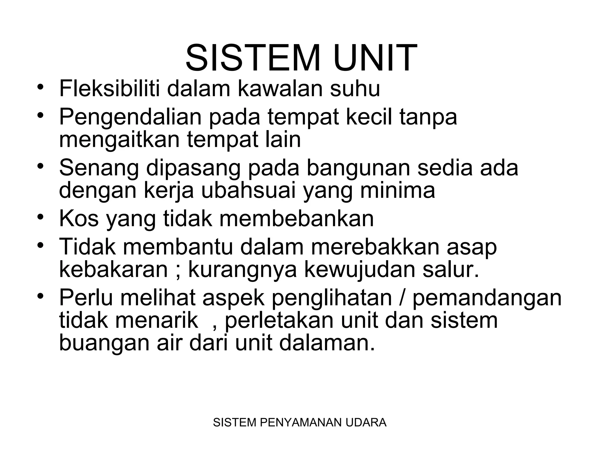 SISTEM UNIT
• Fleksibiliti dalam kawalan suhu
• Pengendalian pada tempat kecil tanpa
mengaitkan tempat lain
• Senang dipasang pada bangunan sedia ada
dengan kerja ubahsuai yang minima
• Kos yang tidak membebankan
• Tidak membantu dalam merebakkan asap
kebakaran ; kurangnya kewujudan salur.
• Perlu melihat aspek penglihatan / pemandangan
tidak menarik , perletakan unit dan sistem
buangan air dari unit dalaman.
SISTEM PENYAMANAN UDARA
 