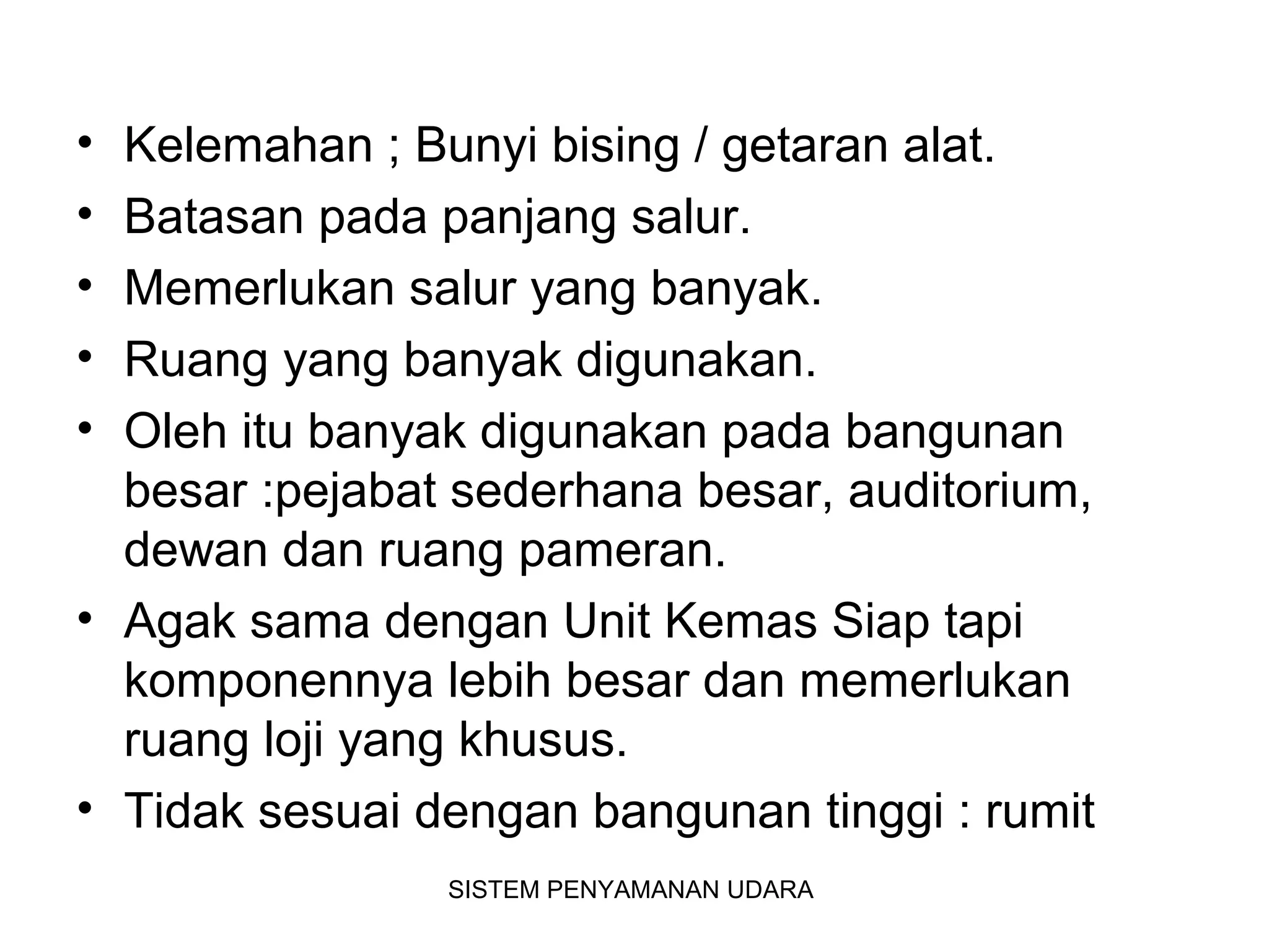 • Kelemahan ; Bunyi bising / getaran alat.
• Batasan pada panjang salur.
• Memerlukan salur yang banyak.
• Ruang yang banyak digunakan.
• Oleh itu banyak digunakan pada bangunan
besar :pejabat sederhana besar, auditorium,
dewan dan ruang pameran.
• Agak sama dengan Unit Kemas Siap tapi
komponennya lebih besar dan memerlukan
ruang loji yang khusus.
• Tidak sesuai dengan bangunan tinggi : rumit
SISTEM PENYAMANAN UDARA
 
