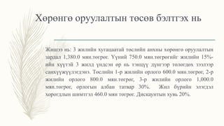 Хөрөнгө оруулалтын төсөв бэлтгэх нь
Жишээ нь: 3 жилийн хугацаатай төслийн анхны хөрөнгө оруулалтын
зардал 1,380.0 мян.төгрөг. Үүний 750.0 мян.төгрөгийг жилийн 15%-
ийн хүүтэй 3 жилд үндсэн өр нь тэнцүү дүнгээр төлөгдөх зээлээр
санхүүжүүлэгдэнэ. Төслийн 1-р жилийн орлого 600.0 мян.төгрөг, 2-р
жилийн орлого 800.0 мян.төгрөг, 3-р жилийн орлого 1,000.0
мян.төгрөг, орлогын албан татвар 30%. Жил бүрийн элэгдэл
хорогдлын шимтгэл 460.0 мян төгрөг. Дискаунтын хувь 20%.
 