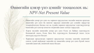 Өнөөгийн цэвэр үнэ цэнийг тооцоолох нь:
NPV-Net Present Value
– Өнөөгийн цэвэр үнэ цэнэ нь хөрөнгө оруулалтын төслийн мөнгөн орлогын
өнөөгийн үнэ цэнэ ба мөнгөн зардлын өнөөгийн үнэ цэнийн зөрүүгээр
тодорхойлогдох бөгөөд энэ нь тухайн хөрөнгө оруулалтыг хэрэгжүүлснээр
өнөөгийн үнэ цэнээр хичнээн төгрөгийн ашиг олохыг харуулдаг.
– Хэрэв төслийн өнөөгийн цэвэр үнэ цэнэ 0-оос их байвал хэрэгжүүлэх
боломжтой төсөл, 0-оос бага бол хэрэгжүүлэх боломжгүй төсөл гэсэн
шалгуур үзүүлэлт болдог.
– Харилцан орлуулагдах хөрөнгө оруулалтын төслөөс хамгийн оновчтойг
сонгох тухай шийдвэрт хамгийн их өнөөгийн цэвэр үнэ цэнэ бүхий төсөл
хамгийн ашигтай, оновчтой төсөл болдог.
 