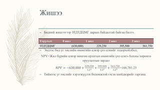 Жишээ
– Бидний жишээгээр ЗТДТДЦМГ дараах байдалтай байгаа билээ.
– Эндээс бид уг төслийн өнөөгийн цэвэр үнэ цэнийг тодорхойлбол;
NPV=Жил бүрийн цэвэр мөнгөн орлогын өнөөгийн үнэ цэнэ-Анхны хөрөнгө
оруулалтын зардал
𝑁𝑃𝑉 = −630,000 +
229,250
1.21 +
395,500
1.22 +
561,750
1.23 =160,781.25
– Тиймээс уг төслийг хэрэгжүүлэх боломжтой гэсэн шийдвэрийг гаргана.
Үзүүлэлт 0 жил 1 жил 2 жил 3 жил
ЗТДТДЦМГ (630,000) 229,250 395,500 561,750
 
