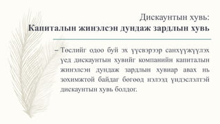 Дискаунтын хувь:
Капиталын жинэлсэн дундаж зардлын хувь
– Төслийг одоо буй эх үүсвэрээр санхүүжүүлэх
үед дискаунтын хувийг компанийн капиталын
жинэлсэн дундаж зардлын хувиар авах нь
зохимжтой байдаг бөгөөд нэлээд үндэслэлтэй
дискаунтын хувь болдог.
 