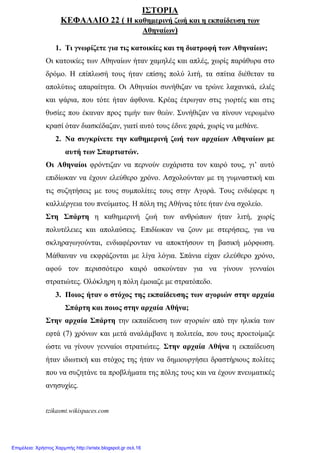 ΙΣΤΟΡΙΑ
ΚΕΦΑΛΑΙΟ 22 ( Η καθηµερινή ζωή και η εκπαίδευση των
Αθηναίων)
1. Τι γνωρίζετε για τις κατοικίες και τη διατροφή των Αθηναίων;
Οι κατοικίες των Αθηναίων ήταν χαµηλές και απλές, χωρίς παράθυρα στο
δρόµο. Η επίπλωσή τους ήταν επίσης πολύ λιτή, τα σπίτια διέθεταν τα
απολύτως απαραίτητα. Οι Αθηναίοι συνήθιζαν να τρώνε λαχανικά, ελιές
και ψάρια, που τότε ήταν άφθονα. Κρέας έτρωγαν στις γιορτές και στις
θυσίες που έκαναν προς τιµήν των θεών. Συνήθιζαν να πίνουν νερωµένο
κρασί όταν διασκέδαζαν, γιατί αυτό τους έδινε χαρά, χωρίς να µεθάνε.
2. Να συγκρίνετε την καθηµερινή ζωή των αρχαίων Αθηναίων µε
αυτή των Σπαρτιατών.
Οι Αθηναίοι φρόντιζαν να περνούν ευχάριστα τον καιρό τους, γι’ αυτό
επιδίωκαν να έχουν ελεύθερο χρόνο. Ασχολούνταν µε τη γυµναστική και
τις συζητήσεις µε τους συµπολίτες τους στην Αγορά. Τους ενδιέφερε η
καλλιέργεια του πνεύµατος. Η πόλη της Αθήνας τότε ήταν ένα σχολείο.
Στη Σπάρτη η καθηµερινή ζωή των ανθρώπων ήταν λιτή, χωρίς
πολυτέλειες και απολαύσεις. Επιδίωκαν να ζουν µε στερήσεις, για να
σκληραγωγούνται, ενδιαφέρονταν να αποκτήσουν τη βασική µόρφωση.
Μάθαιναν να εκφράζονται µε λίγα λόγια. Σπάνια είχαν ελεύθερο χρόνο,
αφού τον περισσότερο καιρό ασκούνταν για να γίνουν γενναίοι
στρατιώτες. Ολόκληρη η πόλη έµοιαζε µε στρατόπεδο.
3. Ποιος ήταν ο στόχος της εκπαίδευσης των αγοριών στην αρχαία
Σπάρτη και ποιος στην αρχαία Αθήνα;
Στην αρχαία Σπάρτη την εκπαίδευση των αγοριών από την ηλικία των
εφτά (7) χρόνων και µετά αναλάµβανε η πολιτεία, που τους προετοίµαζε
ώστε να γίνουν γενναίοι στρατιώτες. Στην αρχαία Αθήνα η εκπαίδευση
ήταν ιδιωτική και στόχος της ήταν να δηµιουργήσει δραστήριους πολίτες
που να συζητάνε τα προβλήµατα της πόλης τους και να έχουν πνευµατικές
ανησυχίες.
tzikasmt.wikispaces.com
Επιμέλεια: Χρήστος Χαρμπής http://xristx.blogspot.gr σελ.16
 