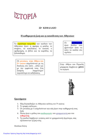 Πιτσίλκα Ελένη
22ο ΚΕΦΑΛΑΙΟ
Η καθηµερινή ζωή και η εκ̟αίδευση των Αθηναίων
Ερωτήµατα
1. Πώς διασκέδαζαν οι Αθηναίοι ̟ολίτες τον 5ο αιώνα;
2. Τι τροφές ε̟έλεγαν;
3. Οι γυναίκες µε τι ασχολούνταν και ̟ώς ήταν στην καθηµερινή τους
ζωή;
4. Ποιος ήταν ο ρόλος του ̟αιδαγωγού, του γραµµατιστή και του
κιθαριστή;
5. Τα ̟αιδιά λάµβαναν γνώσεις α̟ό το γραµµατιστή.Αργότερα, ̟ώς
εξελίσσονταν η ζωή τους;
Τα κυριότερα ̟αιχνίδια των ̟αιδιών των
Αθηναίων ήταν: η σφαίρα, η µ̟άλα, το
στεφάνι, τα κοκαλάκια, το κουτσό, ο
εφεδρισµός, οι βόλοι και τα καρύδια, τα
ξυλο̟όδαρα.
Οι ̟αιδαγωγοί
ήταν δούλοι ̟ου
φρόντιζαν ώστε να
̟άνε τα ̟αιδιά στο
σχολείο.
Οι γυναίκες στην Αθήνα του
5ου αιώνα ασχολούνταν µε τις
δουλειές στο σ̟ίτι , αλλά και
µε την εµφάνισή τους. Στη
Σ̟άρτη συµµετείχαν
̟ερισσότερο σε εκδηλώσεις.
Στην Αθήνα του Περικλή
µόρφωση λάµβαναν µόνο
τα αγόρια.
Επιμέλεια: Χρήστος Χαρμπής http://xristx.blogspot.gr σελ.4
 