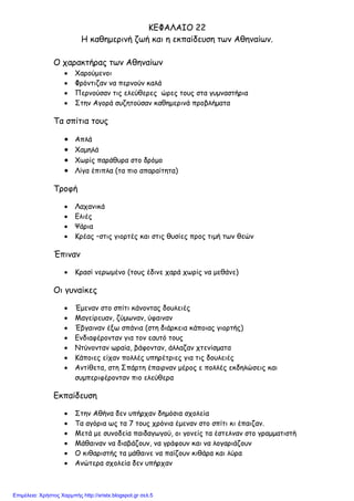 ΚΕΦΑΛΑΙΟ 22
Η καθηµερινή ζωή και η εκπαίδευση των Αθηναίων.
Ο χαρακτήρας των Αθηναίων
• Χαρούµενοι
• Φρόντιζαν να περνούν καλά
• Περνούσαν τις ελεύθερες ώρες τους στα γυµναστήρια
• Στην Αγορά συζητούσαν καθηµερινά προβλήµατα
Τα σπίτια τους
• Απλά
• Χαµηλά
• Χωρίς παράθυρα στο δρόµο
• Λίγα έπιπλα (τα πιο απαραίτητα)
Τροφή
• Λαχανικά
• Ελιές
• Ψάρια
• Κρέας –στις γιορτές και στις θυσίες προς τιµή των θεών
Έπιναν
• Κρασί νερωµένο (τους έδινε χαρά χωρίς να µεθάνε)
Οι γυναίκες
• Έµεναν στο σπίτι κάνοντας δουλειές
• Μαγείρευαν, ζύµωναν, ύφαιναν
• Έβγαιναν έξω σπάνια (στη διάρκεια κάποιας γιορτής)
• Ενδιαφέρονταν για τον εαυτό τους
• Ντύνονταν ωραία, βάφονταν, άλλαζαν χτενίσµατα
• Κάποιες είχαν πολλές υπηρέτριες για τις δουλειές
• Αντίθετα, στη Σπάρτη έπαιρναν µέρος ε πολλές εκδηλώσεις και
συµπεριφέρονταν πιο ελεύθερα
Εκπαίδευση
• Στην Αθήνα δεν υπήρχαν δηµόσια σχολεία
• Τα αγόρια ως τα 7 τους χρόνια έµεναν στο σπίτι κι έπαιζαν.
• Μετά µε συνοδεία παιδαγωγού, οι γονείς τα έστελναν στο γραµµατιστή
• Μάθαιναν να διαβάζουν, να γράφουν και να λογαριάζουν
• Ο κιθαριστής τα µάθαινε να παίζουν κιθάρα και λύρα
• Ανώτερα σχολεία δεν υπήρχαν
Επιμέλεια: Χρήστος Χαρμπής http://xristx.blogspot.gr σελ.5
 