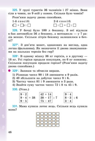4646
325. У групі туристів 36 чоловіків і 27 жінок. Вони
сіли в човни, по 9 осіб у кожен. Скільки було човнів?
Розв’яжи задачу двома способами.
1-й с пос і б:	 2-й спосіб:
( + ) :  	  :  +  : 
326. У  бочці було 100  л бензину. З  неї відлили
в бак автомобіля 56 л бензину, а мотоцикла — у 7 ра-
зів менше. Скільки літрів бензину залишилося в боч-
ці?
327*. З  дев’яти монет, однакових на вигляд, одна
легша (фальшива). Як визначити її двома зважування-
ми на шальках терезів без гир?
328°. В одному мішку 36 кг горіхів, а в другому —
18 кг. Усі горіхи продали покупцям, по 6 кг кожному.
Скільком покупцям продали горіхи? (Розв’яжи задачу
двома способами.)
329°. Запиши та обчисли вирази.
1) Різницю чисел 90 і 18 зменшити в 9 разів.
2) 40 збільшити на добуток чисел 9 і 6.
3) Частку чисел 81 і 9 зменшити в 3 рази.
4) Знайти суму часток чисел 72 і 8 та 45 і 9.
330. (Усно.)
9 · 2
9 · 4
9 · 5
+ 38
42 + 14
38 – 17
75 – 47
: 7
9 · 4
8 · 3
3 · 4
: 6
331. Мама купила лоток яєць. Скільки яєць купила
мама?
 