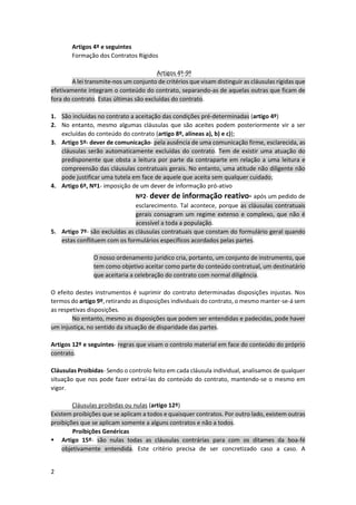 2
Artigos 4º e seguintes
Formação dos Contratos Rígidos
Artigos 4º-9º
A lei transmite-nos um conjunto de critérios que visam distinguir as cláusulas rígidas que
efetivamente integram o conteúdo do contrato, separando-as de aquelas outras que ficam de
fora do contrato. Estas últimas são excluídas do contrato.
1. São incluídas no contrato a aceitação das condições pré-determinadas (artigo 4º)
2. No entanto, mesmo algumas cláusulas que são aceites podem posteriormente vir a ser
excluídas do conteúdo do contrato (artigo 8º, alíneas a), b) e c));
3. Artigo 5º- dever de comunicação- pela ausência de uma comunicação firme, esclarecida, as
cláusulas serão automaticamente excluídas do contrato. Tem de existir uma atuação do
predisponente que obsta a leitura por parte da contraparte em relação a uma leitura e
compreensão das cláusulas contratuais gerais. No entanto, uma atitude não diligente não
pode justificar uma tutela em face de aquele que aceita sem qualquer cuidado;
4. Artigo 6º, Nº1- imposição de um dever de informação pró-ativo
Nº2- dever de informação reativo- após um pedido de
esclarecimento. Tal acontece, porque as cláusulas contratuais
gerais consagram um regime extenso e complexo, que não é
acessível a toda a população.
5. Artigo 7º- são excluídas as cláusulas contratuais que constam do formulário geral quando
estas conflituem com os formulários específicos acordados pelas partes.
O nosso ordenamento jurídico cria, portanto, um conjunto de instrumento, que
tem como objetivo aceitar como parte do conteúdo contratual, um destinatário
que aceitaria a celebração do contrato com normal diligência.
O efeito destes instrumentos é suprimir do contrato determinadas disposições injustas. Nos
termos do artigo 9º, retirando as disposições individuais do contrato, o mesmo manter-se-á sem
as respetivas disposições.
No entanto, mesmo as disposições que podem ser entendidas e padecidas, pode haver
um injustiça, no sentido da situação de disparidade das partes.
Artigos 12º e seguintes- regras que visam o controlo material em face do conteúdo do próprio
contrato.
Cláusulas Proibidas- Sendo o controlo feito em cada cláusula individual, analisamos de qualquer
situação que nos pode fazer extraí-las do conteúdo do contrato, mantendo-se o mesmo em
vigor.
Cláusulas proibidas ou nulas (artigo 12º)
Existem proibições que se aplicam a todos e quaisquer contratos. Por outro lado, existem outras
proibições que se aplicam somente a alguns contratos e não a todos.
Proibições Genéricas
 Artigo 15º- são nulas todas as cláusulas contrárias para com os ditames da boa-fé
objetivamente entendida. Este critério precisa de ser concretizado caso a caso. A
 