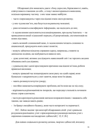 11
Обдарованідіти вимагають уваги з боку дорослих, бережливого і, навіть,
співчутливого ставлення до себе , а тому і якомогараннього виявлення,
оскільки переважну частину з них чекає важке майбутнє.
- часто «перескакують» через послідовні етапи свого розвитку;
- у них чудовапам’ять, яка базується на ранньому мовленні;
- рано починають класифікувати інформацію, що надходить до них;
- із задоволенням захоплюються колекціонуванням, при цьому їхня мета — не
приведення колекції в ідеальний порядок, аїї реорганізація, систематизація на
нових підставах;
- мають великий словниковийзапас, із задоволенням читають словники та
енциклопедії, придумують нові слова і поняття;
- можуть займатися кількома справами одразу, наприклад, стежити за
декількома подіями, що відбуваються навколо них;
- дуже допитливі, активно досліджують навколишній світ і не терплять жодних
обмежень своїхдосліджень;
- у ранньомувіці здатні простежувати причинно-наслідковізв’язки, робити
правильні висновки;
- можуть тривалий час концентрувати свою увагу на одній справі, вони
буквально «занурюються»у своє заняття, якщо воно їм цікаве;
- мають розвинутепочуття гумору;
- постійно намагаються вирішувати проблеми, які їм поки що не під силу;
- відрізняються різноманітністю інтересів, що породжує схильність починати
кілька справ одночасно;
- часто роздратовуютьровесників звичкою поправлятиінших і вважають себе
такими, що завжди мають рацію;
- їм бракує емоційного балансу, вони часто нетерплячі та поривчасті.
Н.С. Лейтес виділяє три категорії обдарованихдітей: учні з ранньою
розумовоюреалізацією; учні з прискореним розумовимрозвитком;учні з
окремимиознаками нестандартних здібностей [ 12; С.26 ]
Для оцінки соціального розвиткудитини, творчихздібностей, інтелекту
 