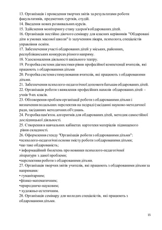 15
13. Організація і проведення творчихзвітів за результатами роботи
факультативів, предметних гуртків, студій.
14. Введення нових розвивальнихкурсів.
15. Здійснення моніторингу стану здоров'яобдарованихдітей.
16. Організація постійно діючого семінару для класних керівників "Обдаровані
діти в умовах масової школи" із залученням лікаря, психолога, спеціалістів
управління освіти.
17. Забезпечення участі обдарованихдітей у міських, районних,
республіканських конкурсах різного напряму.
18. Удосконалення діяльності шкільного театру.
19. Розробкасистемидіагностики рівня професійної компетенції вчителів, які
працюють з обдарованимидітьми
20. Розробкасистемистимулювання вчителів, які працюють з обдарованими
дітьми.
21. Забезпечення психолого-педагогічноїдопомогибатькам обдарованихдітей.
22. Організація роботиз виявлення професійних нахилів обдарованихдітей –
учнів 9-их класів.
23. Обговорення проблем організації роботиз обдарованимидітьми і
визначення подальших перспектив на педраді(засіданні науково-методичної
ради, засіданнях методичнихоб'єднань.
24. Розробкапам'яток. алгоритмів для обдарованихдітей, методик самостійної
дослідницької діяльності.
25. Створення в навчальних кабінетах картотеки матеріалів підвищеного
рівня складності.
26. Оформлення стенду "Організація роботиз обдарованимидітьми":
•психолого-педагогічніоснови змісту роботиз обдарованимидітьми;
•що таке обдарованість;
• інформаційний бюлетень про новинки психолого-педагогічної
літератури з даної проблеми;
•перспективи роботиз обдарованимидітьми.
27. Організація творчихзвітів учителів, які працюють з обдарованимидітьмиза
напрямами:
• гуманітарним;
•фізико-математичним;
•природничо-науковим;
• художньо-естетичним.
28. Організація семінару для молодих спеціалістів, які працюють з
обдарованимидітьми.
 