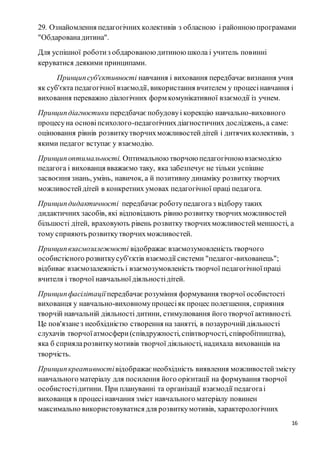 16
29. Ознайомлення педагогічних колективів з обласною і районною програмами
"Обдарованадитина".
Для успішної роботиз обдарованою дитиною школа і учитель повинні
керуватися деякими принципами.
Принципсуб'єктивності навчання і виховання передбачає визнання учня
як суб'єкта педагогічної взаємодії, використання вчителем у процесінавчання і
виховання переважно діалогічних форм комунікативної взаємодії із учнем.
Принципдіагностики передбачає побудовуі корекцію навчально-виховного
процесуна основіпсихолого-педагогічнихдіагностичних досліджень, а саме:
оцінювання рівнів розвиткутворчихможливостейдітей і дитячихколективів, з
якими педагог вступає у взаємодію.
Принципоптимальності. Оптимальною творчою педагогічною взаємодією
педагога і вихованця вважаємо таку, яка забезпечує не тільки успішне
засвоєння знань, умінь, навичок, а й позитивну динаміку розвитку творчих
можливостейдітей в конкретних умовах педагогічної праці педагога.
Принципдидактичності передбачає роботупедагогаз відбору таких
дидактичних засобів, які відповідають рівню розвитку творчихможливостей
більшості дітей, враховують рівень розвитку творчихможливостейменшості, а
тому сприяють розвиткутворчихможливостей.
Принципвзаємозалежності відображає взаємозумовленість творчого
особистісного розвиткусуб'єктів взаємодії системи "педагог-вихованець";
відбиває взаємозалежність і взаємозумовленість творчої педагогічноїпраці
вчителя і творчої навчальноїдіяльностідітей.
Принципфасілітації передбачає розуміння формування творчої особистості
вихованця у навчально-виховномупроцесіяк процес полегшення, сприяння
творчій навчальній діяльності дитини, стимулювання його творчої активності.
Це пов'язанез необхідністю створення на занятті, в позаурочнійдіяльності
слухачів творчоїатмосфери(співдружності, співтворчості, співробітництва),
яка б сприяларозвиткумотивів творчої діяльності, надихала вихованців на
творчість.
Принципкреативностівідображає необхідність виявлення можливостейзмісту
навчального матеріалу для посилення його орієнтації на формування творчої
особистостідитини. При плануванні та організації взаємодії педагогаі
вихованця в процесінавчання зміст навчального матеріалу повинен
максимально використовуватися для розвиткумотивів, характерологічних
 