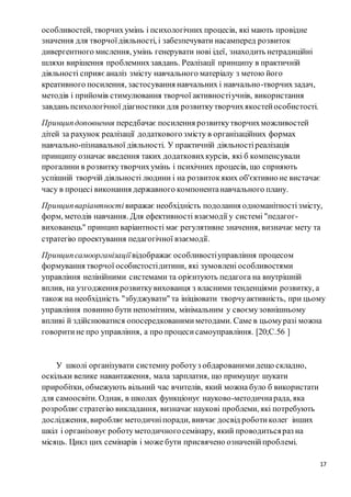 17
особливостей, творчихумінь і психологічних процесів, які мають провідне
значення для творчоїдіяльності, і забезпечувати насамперед розвиток
дивергентного мислення, умінь генерувати нові ідеї, знаходить нетрадиційні
шляхи вирішення проблемнихзавдань. Реалізації принципу в практичній
діяльності сприяєаналіз змісту навчального матеріалу з метою його
креативного посилення, застосування навчальних і навчально-творчихзадач,
методів і прийомів стимулювання творчої активностіучнів, використання
завдань психологічної діагностики для розвиткутворчихякостейособистості.
Принципдоповнення передбачає посилення розвиткутворчихможливостей
дітей за рахунок реалізації додаткового змісту в організаційних формах
навчально-пізнавальної діяльності. У практичній діяльностіреалізація
принципу означає введення таких додатковихкурсів, які б компенсували
прогалини в розвиткутворчихумінь і психічних процесів, що сприяють
успішній творчій діяльності людини і на розвитокяких об'єктивно не вистачає
часу в процесі виконання державного компонентанавчального плану.
Принципваріантності виражає необхідність подолання одноманітностізмісту,
форм, методів навчання. Для ефективності взаємодії у системі "педагог-
вихованець" принцип варіантності має регулятивне значення, визначає мету та
стратегію проектування педагогічної взаємодії.
Принципсамоорганізації відображає особливостіуправління процесом
формування творчої особистостідитини, які зумовлені особливостями
управління нелінійними системами та орієнтують педагога на внутрішній
вплив, на узгодження розвиткувихованця з власними тенденціями розвитку, а
також на необхідність "збуджувати" та ініціювати творчуактивність, при цьому
управління повинно бути непомітним, мінімальним у своємузовнішньому
впливі й здійснюватися опосередкованимиметодами. Саме в цьомуразі можна
говоритине про управління, а про процесисамоуправління. [20;С.56 ]
У школі організувати системну роботуз обдарованимидещо складно,
оскільки велике навантаження, мала зарплатня, що примушує шукати
приробітки, обмежують вільний час вчителів, який можна було б використати
для самоосвіти. Однак, в школах функціонує науково-методичнарада, яка
розробляєстратегію викладання, визначає наукові проблеми, які потребують
дослідження, виробляєметодичніпоради, вивчає досвід роботиколег інших
шкіл і організовує роботуметодичногосемінару, який проводитьсяраз на
місяць. Цикл цих семінарів і може бути присвячено означенійпроблемі.
 