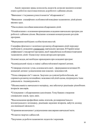 18
Аналіз наукових праць психологів, педагогів дозволяє виділити основні
етапи в роботіпо підготовці вчителя до роботиіз здібними дітьми.
*Вивчення і з’ясування сутностіпоняття “обдарованість”.
*Виявлення специфічних особливостейповедінки талановитих дітей різних
вікових груп.
*Оволодіння способамивиявлення обдарованихдітей.
*Ознайомлення з основнимипринципамискладання навчальних програм для
роботиіз здібними дітьми. Виділення основнихконцептуальних розділів
програми.
*Формування необхідних особистіснихякостей.
Специфіка фізичного і психічного розвиткуобдарованихдітей породжує
необхідність укладення спеціальних навчальних програм. В Україні немає
уніфікованої стандартної програми, якаб передбачала особливостінавчання
талановитих дітей. Однак існує низка авторськихпрограм.
Oсновнізасади, які необхідно враховувати при складанні програм:
*Індивідуальний підхід в оцінці здібностейкожної окремої дитини.
*Співпраця вчителя і учня, основнамета якої, - формування позитивної Я-
концепції дитини і усвідомлення нею власних можливостей.
*Тісна співпраця сім’ї і школи. Залучати до сумісної роботибатьків, які
сприяють розвиткупотенційних можливостейдітей вдома, підтримують їхню
унікальність і індивідуальність.
*Збалансованість навчального матеріалу, яка забезпечує реалізацію різнобічних
інтересів школярів.
*Спілкування з обдарованимиоднолітками. Тому бажано створення
спеціальних класів, груп, шкіл.
*Вдосконалення професійних вмінь вчителів, розширення їхнього
інтелектуального потенціалу, реалізація наукових інтересів, набуття досвіду
дослідницької діяльності.
*Сприяння визначенню і усвідомленню школярами навчальної мети.
*Розвитоктворчихздібностей.
*Залучення до роботиталановитих педагогів і науковців.
 
