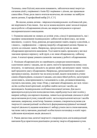 21
Телемаха, сина Одїсея), яких вони поважають, забезпечило вищі творчідо-
сягнення дітей у порівнянні з їхнім ІQ і порівняно з дітьми, що працювали
самостійно. Отже, роль такого вчителя величезна, він впливає на майбутнє
життя дитини, її професійний вибір.[11; С.5 ]
Як відомо, кожна дитина - мікрокосм індивідуальних особливостей, рис,
які відрізняють її від інших. Але все ж можна виділити деякі загальні поради
щодо роботиз обдарованимидітьми, що викристалізувалися в процесі
експериментального викладання.
1. Однаково шкідливі як зневага до успіхів учня, а іноді й приниження їх, так і
надмірне захвалювання індивідуальних здібностей на фоні класу, що може
викликати, з одного боку, ревнощі, роздратування і навіть відразу однолітків, а
з іншого, - перфекціонізм - «зірковухворобу» обдарованоїдитини. Краще за-
лучити до спільних занять. Наприклад, при розподілі учнів на ланки
обдарованихпризначитиланковими. Тодізаняття навіть проведене у вигляді
змагання принесе перемогу всій групі, а не лише обдарованому, здібному
учню. А взагалі краще уникати елементів змагання у роботіз обдарованими.
2. Оскільки обдарованідіти не сприймають суворо регламонтованих,
однотипнихзанять і завдань, що не дають змогиїм працювати на повну силу
інтелекту, то навчальну діяльність на уроках треба організувати таким чином,
щоб приділити увагу обдарованим. Наприклад, урізноманітнити завдання і
програмув цілому, виділити час на консультації, надати можливість учням
самим обиратирівень складностізавдань для самостійної роботи, заохочувати
допитливість, цілеспрямованість і незалежність в діях, розвиватиініціативу,
гнучкість мислення, уяву тощо. Отже, у навчанні обдарованих, які всіх техно-
логіях особистісноїорієнтації, потрібно знайти методиі засоби, що
відповідають Індивідуальним особливостям кожноїдитини. Для цього
враховуються результати психодіагностики, перебудовується змістосвіти у
напрямі доборудля окремого індивіда, змінюється організація діяльності дітей
щодо визнання ролі учня у власній освіті, застосовуютьсяновіметоди і засоби
навчання, наприклад, комп'ютер. Іншими словами, створюютьсяумови для
творчостіі самоактуалізації особистості, формування внутрішньої мотивації
творчої діяльності, надання можливості виборуучнем свого стилю навчання,
частково змісту навчання, реалізації особистісного потенціалу в освіті через
здійснення відповідних видів діяльності.
3. Рання діагностика дитячої творчостіі створення умов для індивідуалізації
навчання буде практичною реалізацією розвитку творчо обдарованогоучня.
 